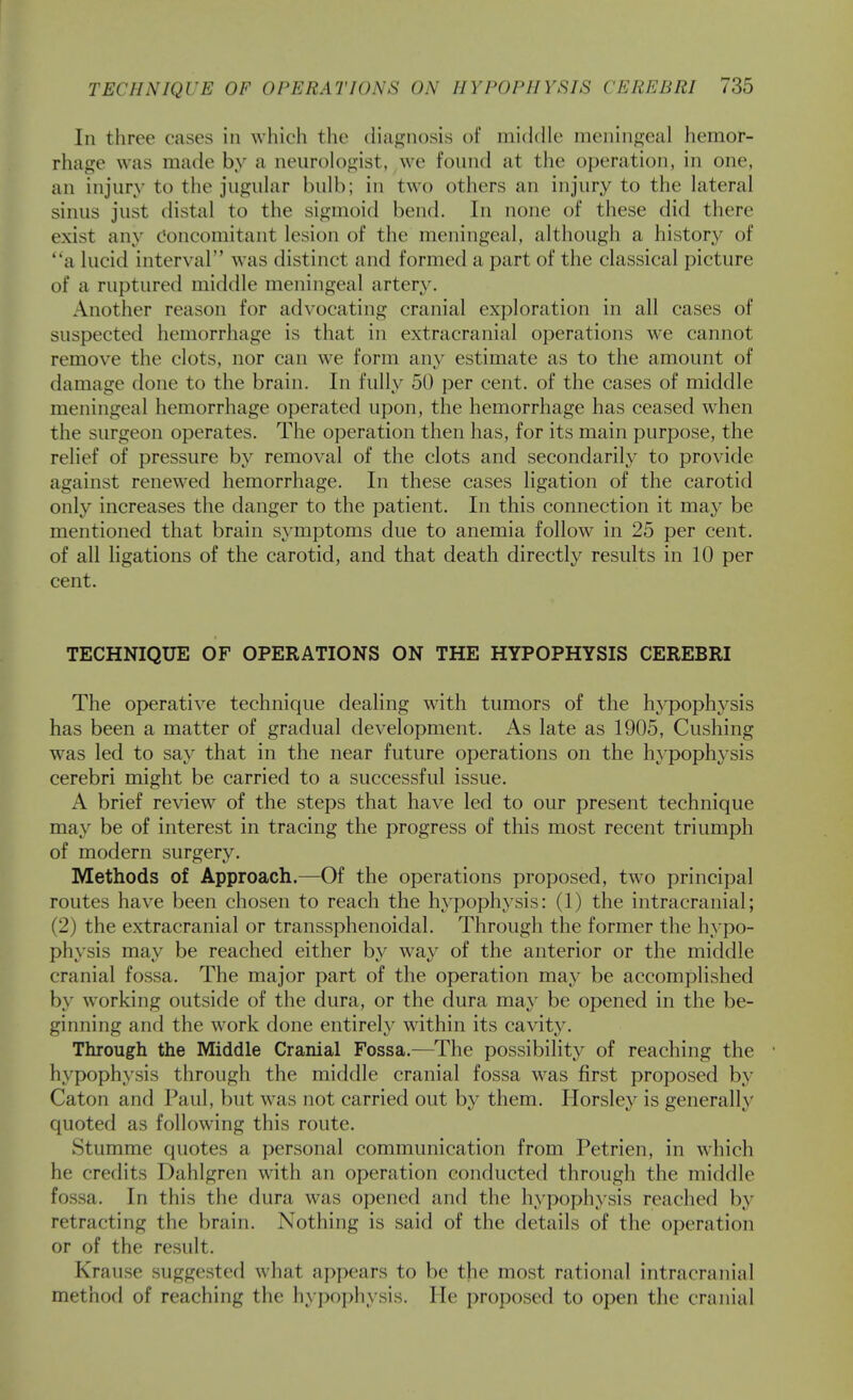 In three cases in which the diagnosis of middle meningeal hemor- rhage was made by a neurologist, we found at the operation, in one, an injury to the jugular bulb; in two others an injury to the lateral sinus just distal to the sigmoid bend. In none of these did there exist any Concomitant lesion of the meningeal, although a history of a lucid interval was distinct and formed a part of the classical picture of a ruptured middle meningeal artery. Another reason for advocating cranial exploration in all cases of suspected hemorrhage is that in extracranial operations we cannot remove the clots, nor can we form any estimate as to the amount of damage done to the brain. In fully 50 per cent, of the cases of middle meningeal hemorrhage operated upon, the hemorrhage has ceased when the surgeon operates. The operation then has, for its main purpose, the relief of pressure by removal of the clots and secondarily to provide against renewed hemorrhage. In these cases ligation of the carotid only increases the danger to the patient. In this connection it may be mentioned that brain symptoms due to anemia follow in 25 per cent, of all ligations of the carotid, and that death directly results in 10 per cent. TECHNIQUE OF OPERATIONS ON THE HYPOPHYSIS CEREBRI The operative technique dealing with tumors of the hjq^ophysis has been a matter of gradual development. As late as 1905, Gushing was led to say that in the near future operations on the hypophysis cerebri might be carried to a successful issue. A brief review of the steps that have led to our present technique may be of interest in tracing the progress of this most recent triumph of modern surgery. Methods of Approach.—Of the operations proposed, two principal routes have been chosen to reach the hypophysis: (1) the intracranial; (2) the extracranial or transsphenoidal. Through the former the hypo- physis may be reached either by way of the anterior or the middle cranial fossa. The major part of the operation may be accomplished by working outside of the dura, or the dura may be opened in the be- ginning and the work done entirely within its cavity. Through the Middle Cranial Fossa.—The possibility^ of reaching the hypophysis through the middle cranial fossa w^as first proposed by Caton and Paul, but was not carried out by them. Horsley is generally quoted as following this route. Stumme quotes a personal communication from Petrien, in which he credits Dahlgren w^ith an operation conducted through the middle fossa. In this the dura was opened and the hypophysis reached by retracting the brain. Nothing is said of the details of the operation or of the result. Krause suggested what appears to be the most rational intracranial method of reaching the hypophysis. He proposed to open the cranial