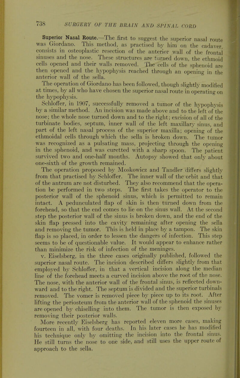 Superioi Nasal Route.—The first to suggest the superior nasal route was Giordano. This method, as practised by him on the cadaver, consists in osteoplastic resection of the anterior wall of the frontal sinuses and the nose. These structures are turned down, the ethmoid cells opened and their walls removed. The cells of the sphenoid arc then opened and the hypoph3\sis reached through an opening in the anterior wall of the sella. The operation of Giordano has been foIloAved, though slightly modified at times, by all who have chosen the superior nasal route in operating on the hypophysis. SchlofTer, in 1907, successfully removed a tumor of the hypophysis by a similar method. An incision was made above and to the left of the nose; the whole nose turned down and to the right; excision of all of the turbinate bodies, septum, inner wall of the left maxillary sinus, and part of the left nasal process of the superior maxilla; opening of the ethmoidal cells through which the sella is broken down. The tumor was recognized as a pulsating mass, projecting through the opening in the sphenoid, and was curetted with a sharp spoon. The patient survived two and one-half months. Autopsy showed that only about one-sixth of the growth remained. The operation proposed by Moskowicz and Tandler diflFers slightly from that practised by Schloffer. The inner wall of the orbit and that of the antrum are not disturbed. They also recommend that the opera- tion be performed in two steps. The first takes the operator to the posterior wall of the sphenoid sinus, which is permitted to remain intact. A pedunculated flap of skin is then turned down from the forehead, so that the end comes to lie on the sinus wall. At the second step the posterior wall of the sinus is broken down, and the end of the skin flap pressed into the cavity remaining after opening the sella and removing the tumor. This is held in place by a tampon. The skin flap is so placed, in order to lessen the dangers of infection. This step seems to be of questionable value. It would appear to enhance rather than minimize the risk of infection of the meninges. V. Eiselsberg, in the three cases originally published, followed the superior nasal route. The incision described differs slightly from that employed by Schloffer, in that a vertical incision along the median line of the forehead meets a curved incision above the root of the nose. The nose, with the anterior wall of the frontal sinus, is reflected down- ward and to the right. The septum is divided and the superior turbinals removed. The vomer is removed piece by piece up to its root. After lifting the periosteum from the anterior wall of the sphenoid the sinuses are opened by chiselling into them. The tumor is then exposed by removing their posterior walls. More recently Eiselsberg has reported eleven more cases, making fourteen in all, with four deaths. In his later cases he has modified his technique only by omitting the incision into the frontal sinus. He still turns the nose to one side, and still uses the upper route of approach to the sella.