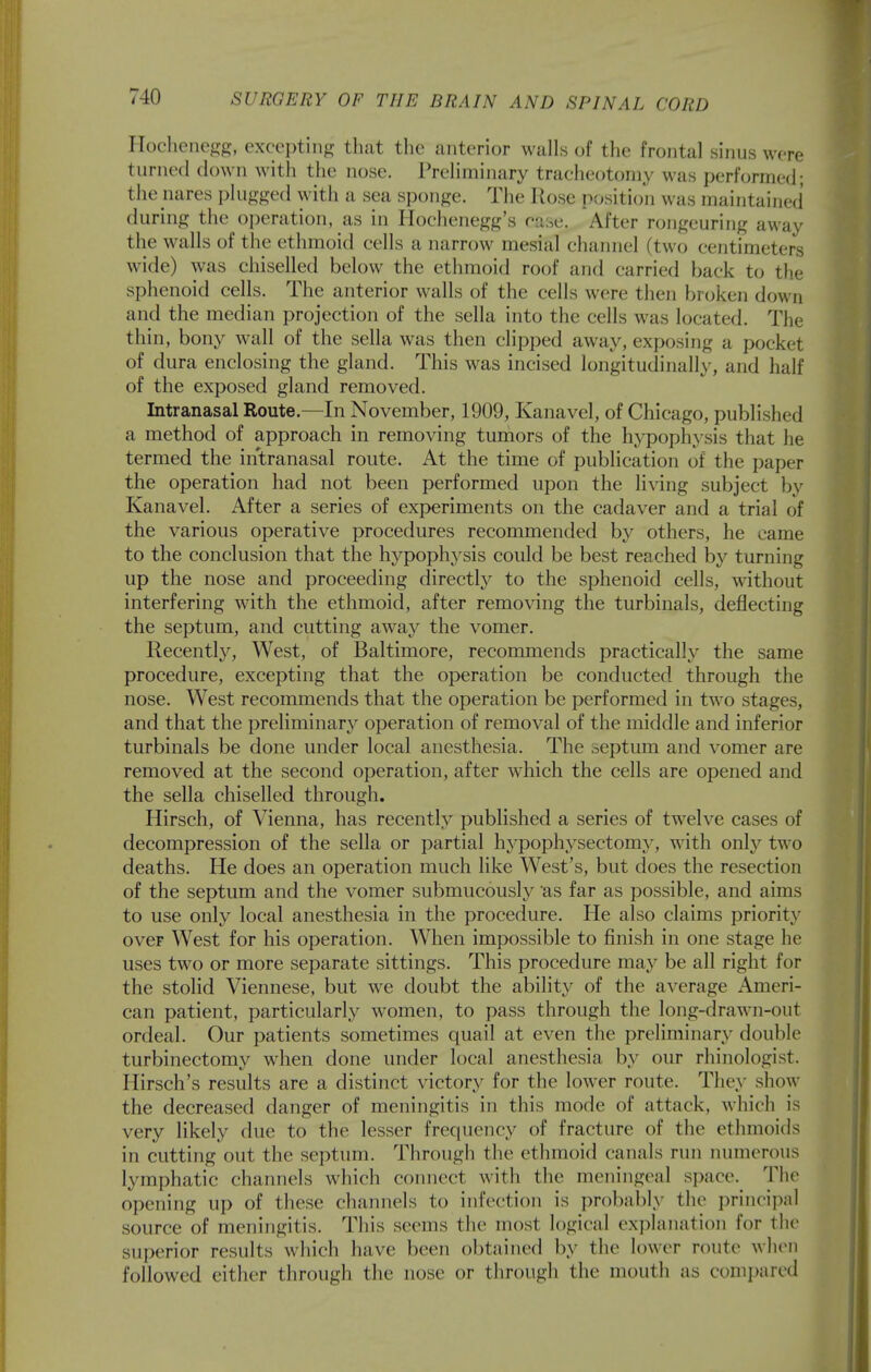 llocheno^^, excepting that the anterior walls of the frontal sinus were turned down with the nose. Preliminary tracheotomy was performed; the nares plugged with a sea sponge. The Rose p(^sition was maintained during the operation, as in Hochenegg's case. After rongeuring away the walls of the ethmoid cells a narrow mesial channel (two centimeters wide) was chiselled below the ethmoid roof and carried back to the sphenoid cells. The anterior walls of the cells were theji broken down and the median projection of the sella into the cells was located. The thin, bony wall of the sella was then clipped away, exposing a pocket of dura enclosing the gland. This was incised longitudinally, and half of the exposed gland removed. Intranasal Route.—In November, 1909, Kanavel, of Chicago, published a method of approach in removing tumors of the hypophysis that he termed the intranasal route. At the time of publication of the paper the operation had not been performed upon the living subject by Kanavel. After a series of experiments on the cadaver and a trial of the various operative procedures recommended by others, he came to the conclusion that the hypoph3'sis could be best reached b}'^ turning up the nose and proceeding directly to the sphenoid cells, without interfering with the ethmoid, after removing the turbinals, deflecting the septum, and cutting away the vomer. Recently, West, of Baltimore, recommends practically the same procedure, excepting that the operation be conducted through the nose. West recommends that the operation be performed in two stages, and that the preliminary operation of removal of the middle and inferior turbinals be done under local anesthesia. The septum and vomer are removed at the second operation, after which the cells are opened and the sella chiselled through. Hirsch, of Vienna, has recently published a series of twelve cases of decompression of the sella or partial hypophysectomy, Avith only two deaths. He does an operation much like West's, but does the resection of the septum and the vomer submucously as far as possible, and aims to use only local anesthesia in the procedure. He also claims priority over West for his operation. When impossible to finish in one stage he uses two or more separate sittings. This procedure may be all right for the stolid Viennese, but we doubt the ability of the average Ameri- can patient, particularly women, to pass through the long-drawn-out ordeal. Our patients sometimes quail at even the preliminary double turbinectomy when done under local anesthesia by our rhinologist. Hirsch's results are a distinct victory for the lower route. They show the decreased danger of meningitis in this mode of attack, which is very likely due to the lesser frequency of fracture of the ethmoids in cutting out the septum. Through the ethmoid canals run numerous lymphatic channels which connect with the meningeal space. The opening up of these channels to infection is probably the i^rincijwl source of meningitis. This seems the most logical explanation for the superior results which have been obtained by the lower route when followed either through the nose or through the mouth as coni])ared