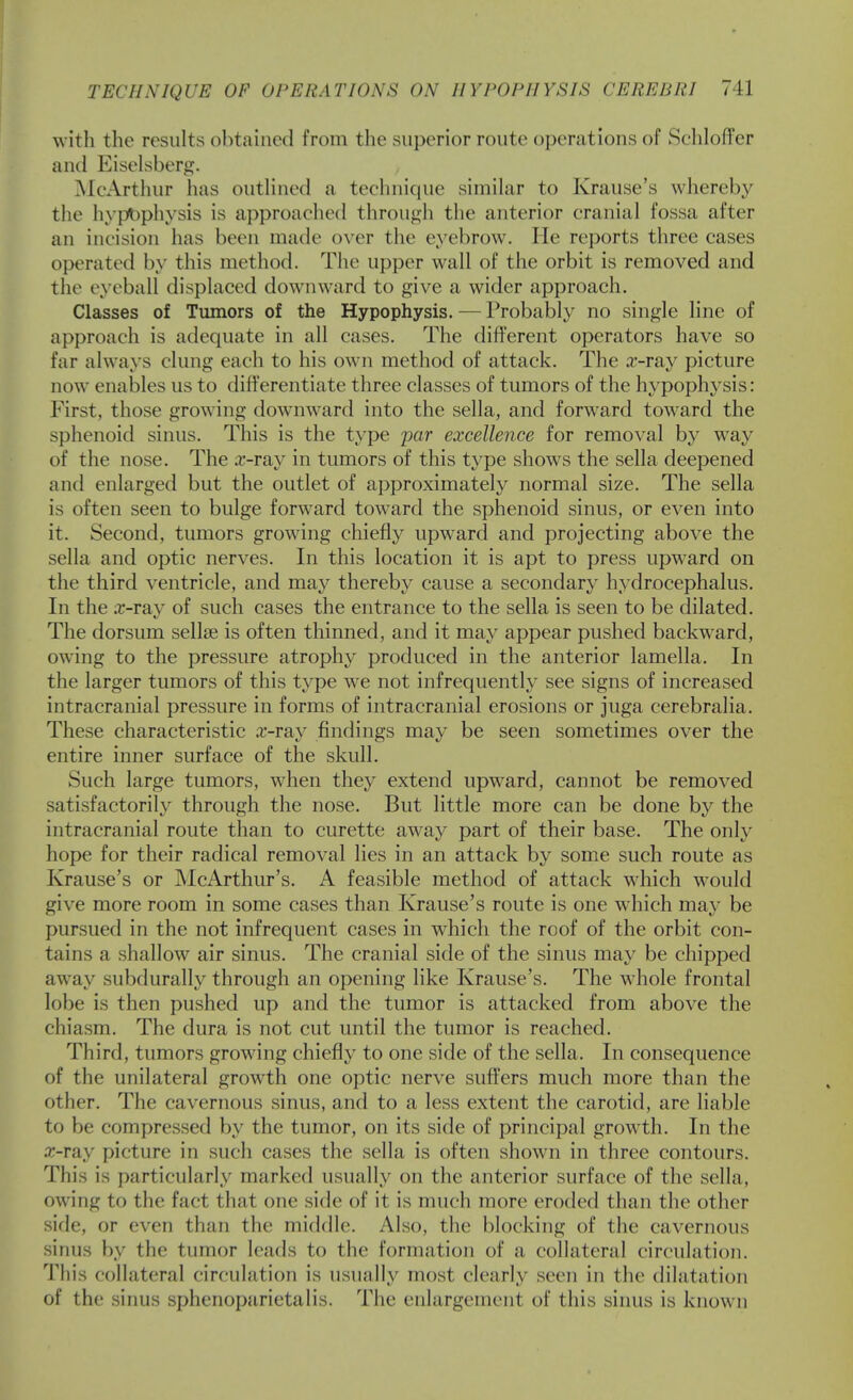 with the results obtained from the superior route operations of SclilofTcr and Eiselsberg. McArthur has outHned a teclinique simihir to Krause's whereby the hyp^)physis is approached through the anterior cranial fossa after an incision has been made over the eyebrow. He reports three cases operated by this method. Tiie upper wall of the orbit is removed and the eyeball displaced downward to give a wider approach. Classes of Tumors of the Hypophysis. — Probably no single line of approach is adequate in all cases. The different operators have so far always clung each to his own method of attack. The a^-ray picture now enables us to differentiate three classes of tumors of the hypophysis: P'irst, those growing downward into the sella, and forward toward the sphenoid sinus. This is the type par excellence for removal by way of the nose. The .r-ray in tumors of this type shows the sella deepened and enlarged but the outlet of approximately normal size. The sella is often seen to bulge forward toward the sphenoid sinus, or even into it. Second, tumors growing chiefly upward and projecting above the sella and optic nerves. In this location it is apt to press upward on the third ventricle, and may thereby cause a secondary hydrocephalus. In the .T-rav of such cases the entrance to the sella is seen to be dilated. The dorsum sellse is often thinned, and it may appear pushed backward, owing to the pressure atrophy produced in the anterior lamella. In the larger tumors of this type we not infrequently see signs of increased intracranial pressure in forms of intracranial erosions or juga cerebralia. These characteristic .T-ray findings may be seen sometimes over the entire inner surface of the skull. Such large tumors, when they extend upw^ard, cannot be removed satisfactorily through the nose. But little more can be done by the intracranial route than to curette away part of their base. The only hope for their radical removal lies in an attack by some such route as Krause's or McArthur's. A feasible method of attack wdiich would give more room in some cases than Krause's route is one which may be pursued in the not infrequent cases in which the roof of the orbit con- tains a shallow air sinus. The cranial side of the sinus may be chipped away subdurally through an opening like Krause's. The whole frontal lobe is then pushed up and the tumor is attacked from above the chiasm. The dura is not cut until the tumor is reached. Third, tumors growing chiefly to one side of the sella. In consequence of the unilateral growth one optic nerve suffers much more than the other. The cavernous sinus, and to a less extent the carotid, are liable to be compressed by the tumor, on its side of principal growth. In the a;-ray picture in such cases the sella is often shown in three contours. This is particularly marked usually on the anterior surface of the sella, own'ng to the fact that one side of it is much more eroded than the other sifle, or even than the middle. Also, the blocking of the cavernous sinus by the tumor leads to the formation of a collateral circulation. This collateral circulation is usually most clearly seen in the dilatation of the sinus sphenoparietalis. The enlargement of this sinus is known