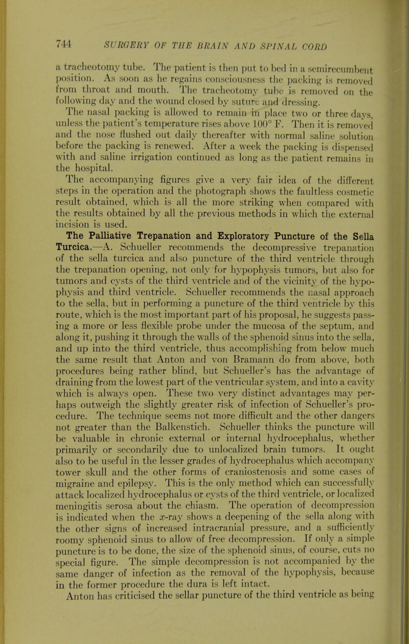 a tracheotomy tube. The patient is then put to bed in a semirecumbent position. As soon as he regains consciousness the paci<ing is removed From throat and mouth. The tracheotomy tube is removed on the Following day and the wound closed by suture and dressing. The nasal packing is allowed to remain in place two or three days, unless the patient's temperature rises above 100° F. Then it is removed and the nose flushed out daily thereafter with normal saline solution before the packing is renewed. After a week the packing is dispensed with and saline irrigation continued as long as the patient remains in the hospital. The accompanying figures give a very fair idea of the different steps in the operation and the photograph shows the faultless cosmetic result obtained, which is all the more striking when compared with the results obtained by all the previous methods in which the external incision is used. The Palliative Trepanation and Exploratory Puncture of the Sella Turcica.—A. Schueller recommends the decompressive trepanation of the sella turcica and also puncture of the third ventricle through the trepanation opening, not only for hypophysis tumors, but also for tumors and cysts of the third ventricle and of the vicinity of the hypo- physis and third ventricle. Schueller recommends the nasal approach to the sella, but in performing a puncture of the third ventricle by this route, which is the most important part of his proposal, he suggests pass- ing a more or less flexible probe under the mucosa of the septum, and along it, pushing it through the walls of the sphenoid sinus into the sella, and up into the third ventricle, thus accomplishing from below much the same result that Anton and von Bramann do from above, both procedures being rather blind, but Schueller's has the advantage of draining from the lowest part of the ventricular system, and into a cavity which is always open. These two very distinct advantages may per- haps outweigh the slightly greater risk of infection of Schueller's pro- cedure. The technique seems not more difficult and the other dangers not greater than the Balkenstich. Schueller thinks the puncture will be valuable in chronic external or internal hydrocephalus, whether primarily or secondarily due to unlocalized brain tumors. It ought also to be useful in the lesser grades of hydrocephalus which accompany tower skull and the other forms of craniostenosis and some cases of migraine and epilepsy. This is the only method which can successfully attack localized hydrocephalus or cysts of the third ventricle, or localized meningitis serosa about the chiasm. The operation of decompression is indicated when the .r-ray shows a deepening of the sella along with the other signs of increased intracranial pressure, and a sufficiently roomy sphenoid sinus to allow of free decompression. If only a simple puncture is to be done, the size of the sphenoid sinus, of course, cuts no special figure. The simple decompression is not accompanied by the same danger of infection as the removal of the hypophysis, because in the former procedure the dura is left intact. Anton has criticised the sellar puncture of the third ventricle as being