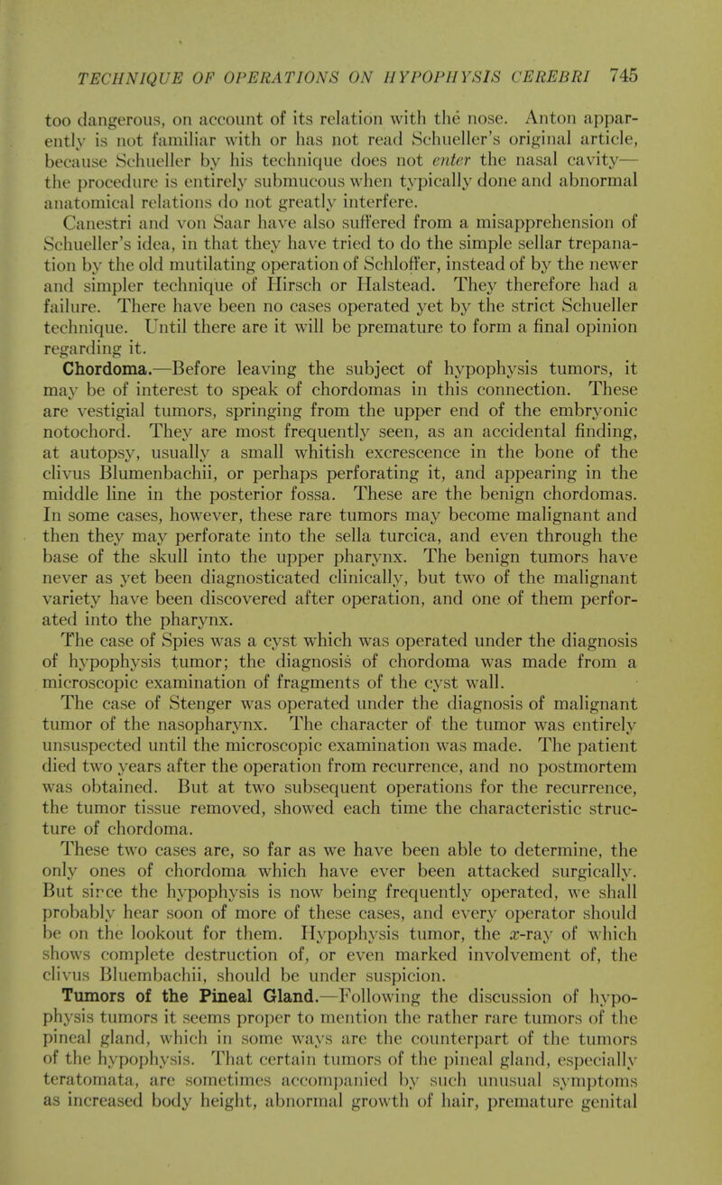 too dangerous, on account of its relation with the nose. Anton appar- ently is not familiar with or has not read Schueller's original article, because Schueller by his technique does not enter the nasal cavity— the procedure is entirely submucous when typically done and abnormal anatomical relations do not greatly interfere. Canestri and von Saar have also suffered from a misapprehension of Schueller's idea, in that they have tried to do the simple sellar trepana- tion by the old mutilating operation of Schloffer, instead of by the newer and simpler technique of Hirsch or Halstead. They therefore had a failure. There have been no cases operated yet by the strict Schueller technique. Until there are it will be premature to form a final opinion regarding it. Chordoma.—Before leaving the subject of hypophysis tumors, it may be of interest to speak of chordomas in this connection. These are vestigial tumors, springing from the upper end of the embryonic notochord. They are most frequently seen, as an accidental finding, at autopsy, usually a small whitish excrescence in the bone of the clivus Blumenbachii, or perhaps perforating it, and appearing in the middle line in the posterior fossa. These are the benign chordomas. In some cases, however, these rare tumors may become malignant and then they may perforate into the sella turcica, and even through the base of the skull into the upper pharynx. The benign tumors have never as yet been diagnosticated clinically, but two of the malignant variety have been discovered after operation, and one of them perfor- ated into the pharynx. The case of Spies was a cyst which was operated under the diagnosis of hypophysis tumor; the diagnosis of chordoma was made from a microscopic examination of fragments of the cyst wall. The case of Stenger was operated under the diagnosis of malignant tumor of the nasopharynx. The character of the tumor was entirely unsuspected until the microscopic examination was made. The patient died two years after the operation from recurrence, and no postmortem was obtained. But at tw^o subsequent operations for the recurrence, the tumor tissue removed, showed each time the characteristic struc- ture of chordoma. These two cases are, so far as we have been able to determine, the only ones of chordoma which have ever been attacked surgically. But sirce the hypophysis is now being frequently operated, we shall probably hear soon of more of these cases, and every operator should be on the lookout for them. Hypophysis tumor, the a:-ray of which shows complete destruction of, or even marked involvement of, the clivus Bluembachii, should be under suspicion. Tumors of the Pineal Gland.—Following the discussion of hypo- physis tumors it seems proper to mention the rather rare tumors of the pineal gland, which in some ways are the counterpart of the tumors of the hypophysis. That certain tumors of the pineal gland, especially teratomata, are sometimes accompanied by such unusual symptoms as increased body height, abnormal growth of hair, premature genital