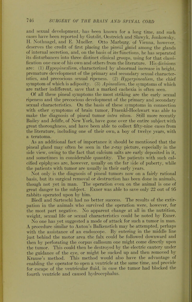 and sexual development, has been known for a long time, and such cases have been reported by Gutslit, Oestreich and Slawyk, Jonkowsky, H. Nothnagel, and E. Mueller. Otto Marburg, of Vienna, however, deserves the credit of first placing the pineal gland among the glands of internal secretion, and, on the basis of its functions, he has separated its disturbances into three distinct clinical groups, using for that classi- fication one case of his own and others from the literature. His divisions are: (1) Hypopinealism, characterized by abnormal increase in height, premature development of the primary and secondary sexual character- istics, and precocious sexual ripeness. (2) Hyj^erpinealism, the chief symptom of which is adiposity. (3) Ajnnealism, the symptoms of which are rather indifferent, save that a marked cachexia is often seen. Of all these pineal symptoms the most striking are the early sexual ripeness and the precocious development of the primary and secondary sexual characteristics. On the basis of these symptoms in connection with other symptoms of brain tumor, Fraenkl-Hochwart was able to make the diagnosis of pineal tumor intra vitam. Still more recently Bailey and Jeliffe, of New York, have gone over the entire subject with great thoroughness, and have been able to collect fifty-nine cases from the literature, including one of their own, a boy of twelve years, with a teratoma. As an additional fact of importance it should be mentioned that the pineal gland may often be seen in the a:-ray picture, especially in the side view, owing to the fact that calcium salts are early deposited in it, and sometimes in considerable quantity. The patients with such cal- cified epiphyses are, however, usually on the far side of puberty, while the patients with tumor are usually in their early j^ears. Not only is the diagnosis of pineal tumors now on a fairly rational basis, but its surgical removal or destruction has been done in animals, though not yet in man. The operation even on the animal is one of great danger to the subject. Exner was able to save only 22 out of 95 rabbits operated upon by him. Biedl and Sarteschi had no better success. The results of the extir- pation in the animals who survived the operation were, however, for the most part negative. No apparent change at all in the nutrition, weight, sexual life or sexual characteristics could be noted by Exner. No one has yet suggested a mode of attack for such a tumor in man. A procedure similar to Anton's Balkenstich may be attempted, perhaps with the assistance of an endoscope. By entering in the middle line just behind the motor area the falx could be followed downward and then by perforating the corpus callosum one might come directly upon the tumor. This could then be destroyed by the electric cautery under the guidance of the eye, or might be sucked up and then removed by Krause's method. This method would also have the advantage of enabling the operator to open a ventricle at the same time, and provide for escape of the ventricular fluid, in case the tumor had blocked the fourth ventricle and caused hydrocephalus.