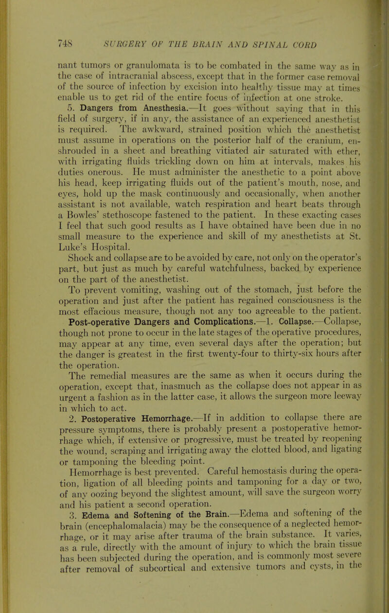 nant tumors or granulomata is to be combated in the same way as in the case of intracranial abscess, except that in the former case removal of the source of infection by excision into healthy tissue may at times enable us to get rid of the entire focus of infection at one stroke. 5. Dangers from Anesthesia.—It goes without saying that in this field of surgery, if in any, the assistance of an experienced anesthetist is required. The awkward, strained position which the anesthetist must assume in operations on the posterior half of the cranium, en- shrouded in a sheet and breathing vitiated air saturated with ether, with irrigating fluids trickling down on him at intervals, makes his duties onerous. He must administer the anesthetic to a point above his head, keep irrigating fluids out of the patient's mouth, nose, and eyes, hold up the mask continuously and occasionally, when another assistant is not available, watch respiration and heart beats through a Bowles' stethoscope fastened to the patient. In these exacting cases I feel that such good results as I have obtained have been due in no small measure to the experience and skill of my anesthetists at St. Luke's Hospital. Shock and collapse are to be avoided by care, not only on the operator's part, but just as much by careful watchfulness, backed by experience on the part of the anesthetist. To prevent vomiting, washing out of the stomach, just before the operation and just after the patient has regained consciousness is the most effacious measure, though not any too agreeable to the patient. Post-operative Dangers and Complications.—1. Collapse.—Collapse, though not prone to occur in the late stages of the operative procedures, may appear at any time, even several days after the operation; but the danger is greatest in the first twenty-four to thirty-six hours after the operation. The remedial measures are the same as when it occurs during the operation, except that, inasmuch as the collapse does not appear in as urgent a fashion as in the latter case, it allows the surgeon more leeway in which to act. 2. Postoperative Hemorrhage.—If in addition to collapse there are pressure symptoms, there is probably present a postoperative hemor- rhage which, if extensive or progressive, must be treated by reopening the wound, scraping and irrigating away the clotted blood, and ligating or tamponing the bleeding point. Hemorrhage is best prevented. Careful hemostasis during the opera- tion, ligation of all bleeding points and tamponing for a day or two, of any oozing beyond the slightest amount, will save the surgeon worry and his patient a second operation. 3. Edema and Softening of the Brain.—Edema and softening of the brain (encephalomalacia) may be the consequence of a neglected hemor- rhage, or it may arise after trauma of the brain substance. It varies, as a rule, directly with the amount of injury to which the brain tissue has been subjected during the operation, and is commonly most severe after removal of subcortical and extensive tumors and cysts, in the