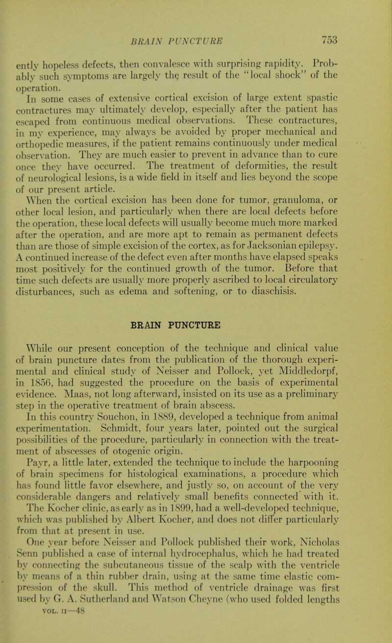 ently hopeless defects, then convalesce with surprising rapidity. Prob- ably such symptoms are largely th^ result of the local shock of the operation. In some cases of extensive cortical excision of large extent spastic contractures may ultimatel\' develop, especially after the patient has escaped from continuous medical observations. These contractures, in my experience, may always be avoided by proper mechanical and orthopedic measures, if the patient remains continuously under medical observation. They are much easier to prevent in advance than to cure once they have occurred. The treatment of deformities, the result of neurological lesions, is a wide field in itself and lies beyond the scope of our present article. When the cortical excision has been done for tumor, granuloma, or other local lesion, and particularly when there are local defects before the operation, these local defects will usually become much more marked after the operation, and are more apt to remain as permanent defects than are those of simple excision of the cortex, as for Jacksonian epilepsy. A continued increase of the defect even after months have elapsed speaks most positively for the continued growth of the tumor. Before that time such defects are usually more properly ascribed to local circulatory disturbances, such as edema and softening, or to diaschisis. BRAIN PUNCTURE While our present conception of the technique and clinical value of brain puncture dates from the publication of the thorough experi- mental and clinical study of Neisser and Pollock, yet Middledorpf, in 1856, had suggested the procedure on the basis of experimental evidence. Maas, not long afterward, insisted on its use as a preliminary step in the operative treatment of brain abscess. In this country Souchon, in 1889, developed a technique from animal experimentation. Schmidt, four years later, pointed out the surgical possibilities of the procedure, particularly in connection with the treat- ment of abscesses of otogenic origin. Payr, a little later, extended the technique to include the harpooning of brain specimens for histological examinations, a procedure which has found little favor elsewhere, and justly so, on account of the very considerable dangers and relatively small benefits connected with it. The Kocher clinic, as early as in 1899, had a well-developed technique, which was published by Albert Kocher, and does not difi'er particularly from that at present in use. One year before Neisser and Pollock published their work, Nicholas Senn published a case of internal hydrocephalus, which he had treated by connecting the subcutaneous tissue of the scalp with the ventricle by means of a thin rubber drain, using at the same time elastic com- pression of the skull. This method of ventricle drainage was first used by G. A. Sutherland and Watson Cheyne (who used folded lengths VOL. II—48