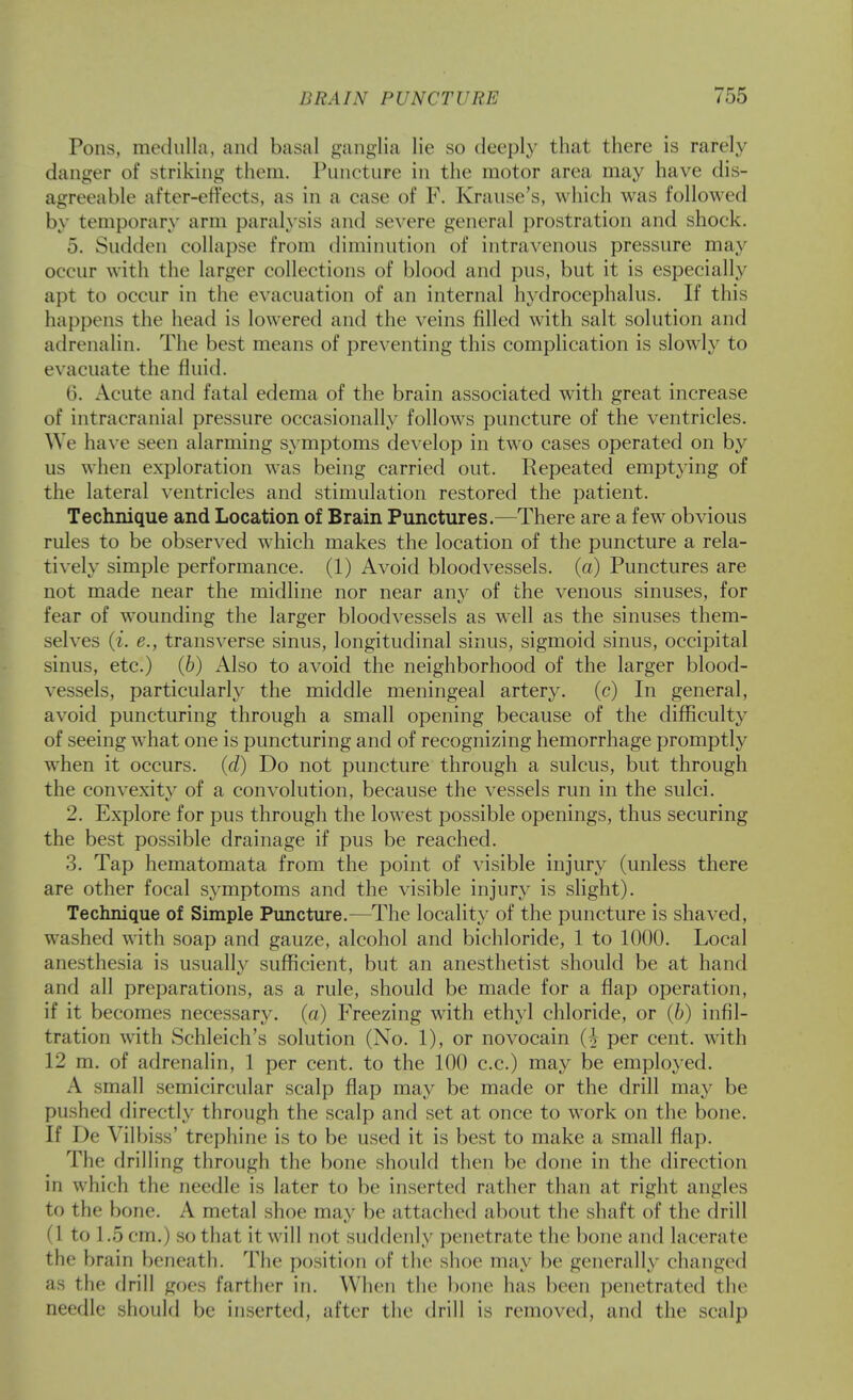 Pons, metlulla, and basal ganglia lie so deeply that there is rarely danger of striking them. Pnnctnre in the motor area may have dis- agreeable after-effects, as in a case of F. Kranse's, which was followed by temporary arm paralysis and severe general prostration and shock. 5. Sndden collapse from diminution of intravenous pressure may occur with the larger collections of blood and pus, but it is especially apt to occur in the evacuation of an internal hydrocephalus. If this happens the head is lowered and the veins filled with salt solution and adrenalin. The best means of preventing this complication is slowly to evacuate the fluid. 6. Acute and fatal edema of the brain associated with great increase of intracranial pressure occasionally follows puncture of the ventricles. We have seen alarming symptoms develop in two cases operated on by us when exploration was being carried out. Repeated emptying of the lateral ventricles and stimulation restored the patient. Technique and Location of Brain Punctures.—There are a few obvious rules to be observed which makes the location of the puncture a rela- tively simple performance. (1) Avoid bloodvessels, (a) Punctures are not made near the midline nor near any of the venous sinuses, for fear of wounding the larger bloodvessels as well as the sinuses them- selves (i. e., transverse sinus, longitudinal sinus, sigmoid sinus, occipital sinus, etc.) (6) Also to avoid the neighborhood of the larger blood- vessels, particularly the middle meningeal artery, (c) In general, avoid puncturing through a small opening because of the difficulty of seeing what one is puncturing and of recognizing hemorrhage promptly when it occurs, {d) Do not puncture through a sulcus, but through the convexitv of a convolution, because the vessels run in the sulci. 2. Explore for pus through the lowest possible openings, thus securing the best possible drainage if pus be reached. 3. Tap hematomata from the point of visible injury (unless there are other focal symptoms and the visible injury is slight). Technique of Simple Puncture.—The locality of the puncture is shaved, washed with soap and gauze, alcohol and bichloride, 1 to 1000. Local anesthesia is usually sufficient, but an anesthetist should be at hand and all preparations, as a rule, should be made for a flap operation, if it becomes necessary, (a) Freezing with ethyl chloride, or (6) infil- tration with Schleich's solution (No. 1), or novocain {h per cent, with 12 m. of adrenalin, 1 per cent, to the 100 c.c.) may be employed. A small semicircular scalp flap may be made or the drill may be pushed directly through the scalp and set at once to work on the bone. If I)e Vilbiss' trephine is to be used it is best to make a small flap. The drilling through the bone should then be done in the direction in which the needle is later to be inserted rather than at right angles to the bone. A metal shoe may be attached about the shaft of the drill (1 to 1.5 cm.) so that it will not suddenly penetrate the bone and lacerate the brain beneath. The position of the shoe may be generally changed as the drill goes farther in. When the bone has been penetrated the needle should be inserted, after the drill is removed, and the scalp