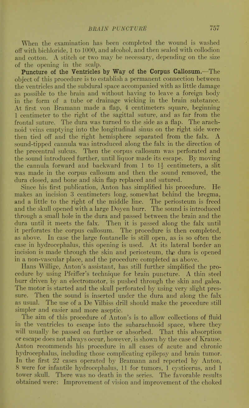 When the examination has been eomph^ted the wound is washed otr with biehloride, 1 to 1000, and alcohol, and then seak'd with collodion and cotton. A stitch or two may be necessary, depentling on the size of the opening in the scalj). Puncture of the Ventricles by Way of the Corpus Callosum.—The object of this procedure is to establish a permanent connection between the ventricles and the subdural space accompanied with as little damage as possible to the brain and without having to leave a foreign body in the form of a tube or drainage wicking in the brain substance. At first von Bramann made a flap, 4 centimeters square, beginning 1 centimeter to the right of the sagittal suture, and as far from the frontal suture. The dura was turned to the side as a flap. The arach- noid veins emptying into the longitudinal sinus on the right side were then tied off and the right hemisphere separated from the falx. A sound-tipped cannula was introduced along the falx in the direction of the precentral sulcus. Then the corpus callosum was perforated and the sound introduced further, until liquor made its escape. By moving the cannula forward and backward from 1 to 1| centimeters, a slit was made in the corpus callosum and then the sound removed, the dura closed, and bone and skin flap replaced and sutured. Since his first publication, Anton has simplified his procedure. He makes an incision 3 centimeters long, somewhat behind the bregma, and a little to the right of the middle line. The periosteum is freed and the skull opened with a large Doyen burr. The sound is introduced through a small hole in the dura and passed between the brain and the dura until it meets the falx. Then it is passed along the falx until it perforates the corpus callosum. The procedure is then completed, as above. In case the large fontanelle is still open, as is so often the case in hydrocephalus, this opening is used. At its lateral border an incision is made through the skin and periosteum, the dura is opened in a non-vascular place, and the procedure completed as above. Hans Willige, Anton's assistant, has still further simplified the pro- cedure by using Pfeiffer's technique for brain puncture. A thin steel burr driven by an electromotor, is pushed through the skin and galea. The motor is started and the skull perforated by using very slight pres- sure. Then the sound is inserted under the dura and along the falx as usual. The use of a De Vilbiss drill should make the procedure still simpler and easier and more aseptic. The aim of this procedure of Anton's is to allow collections of fluid in the ventricles to escape into the subarachnoid space, where they will usually be passed on further or absorbed. That this absorption or escape does not always occur, however, is shown by the case of Krause. Anton recommends his procedure in all cases of acute and chronic hydrocephalus, including those complicating epilepsy and brain tumor. In the first 22 cases operated by Bramann and reported by Anton, 8 were for infantile hydrocephalus, 11 for tumors, 1 cysticerus, and 1 tower skull. There was no death in the series. The favoral)le results obtained were: Improvement of vision and improvement of the choked