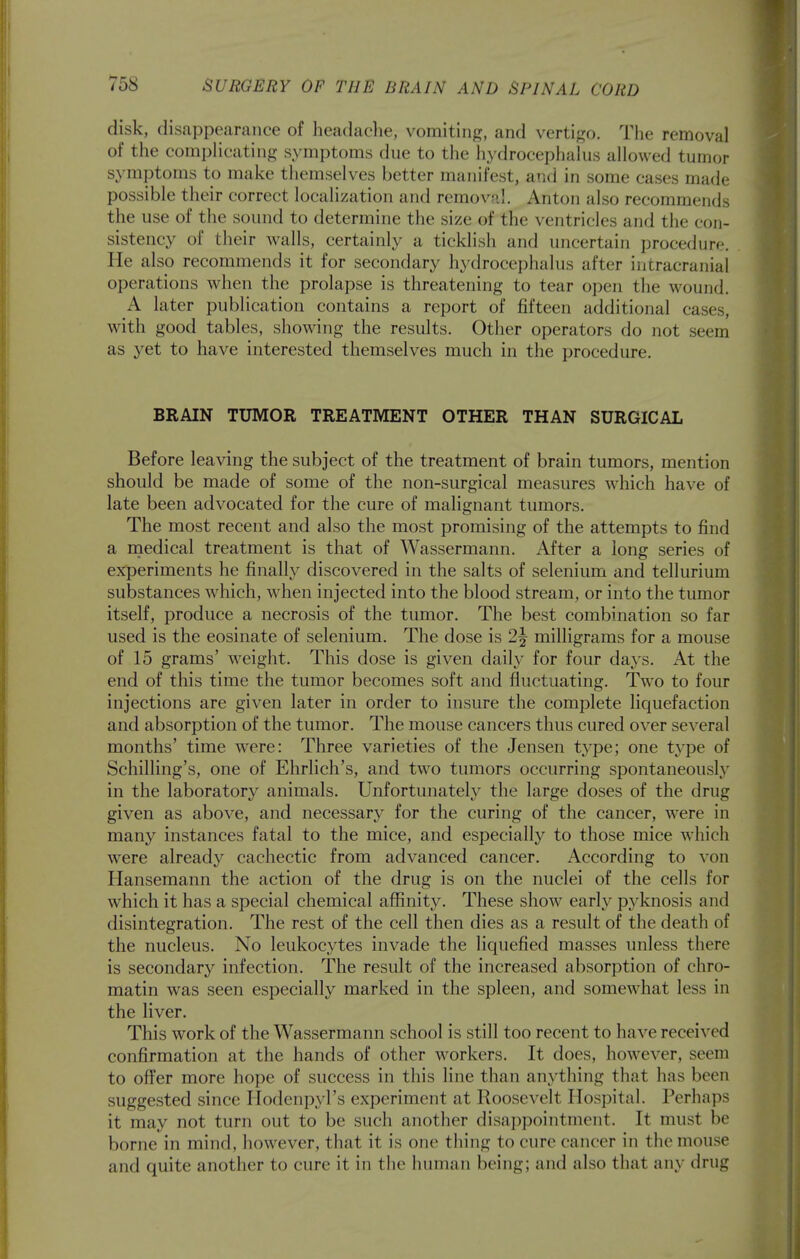 disk, disappearance of headache, vomiting, and vertigo. Tiie removal of the compHcating symptoms due to tlie hydrocephalus allowed tumor symptoms to make themselves better manifest, and in some cases made possible their correct localization and removal. Anton also recommends the use of tlie sound to determine the size of the ventricles and the con- sistency of their walls, certainly a ticklish and uncertain procedure. He also recommends it for secondary hydrocephalus after intracranial operations when the prolapse is threatening to tear open the wound. A later publication contains a report of fifteen additional cases, with good tables, showing the results. Other operators do not seem as yet to have interested themselves much in the procedure. BRAIN TUMOR TREATMENT OTHER THAN SURGICAL Before leaving the subject of the treatment of brain tumors, mention should be made of some of the non-surgical measures which have of late been advocated for the cure of malignant tumors. The most recent and also the most promising of the attempts to find a medical treatment is that of Wassermann. After a long series of experiments he finally discovered in the salts of selenium and tellurium substances which, when injected into the blood stream, or into the tumor itself, produce a necrosis of the tumor. The best combination so far used is the eosinate of selenium. The dose is 2^ milligrams for a mouse of 15 grams' weight. This dose is given daily for four days. At the end of this time the tumor becomes soft and fluctuating. Two to four injections are given later in order to insure the complete liquefaction and absorption of the tumor. The mouse cancers thus cured over several months' time were: Three varieties of the Jensen type; one type of Schilling's, one of Ehrlich's, and two tumors occurring spontaneously in the laboratory animals. Unfortunately the large doses of the drug given as above, and necessary for the curing of the cancer, were in many instances fatal to the mice, and especially to those mice which were already cachectic from advanced cancer. According to von Hansemann the action of the drug is on the nuclei of the cells for which it has a special chemical affinity. These show early pyknosis and disintegration. The rest of the cell then dies as a result of the death of the nucleus. No leukocytes invade the liquefied masses unless there is secondary infection. The result of the increased absorption of chro- matin was seen especially marked in the spleen, and somewhat less in the liver. This work of the Wassermann school is still too recent to have received confirmation at the hands of other workers. It does, however, seem to offer more hope of success in this line than anything that has been suggested since Ilodenpyl's experiment at Roosevelt Hospital. Perhaps it may not turn out to be such another disaj^pointment. It must be borne in mind, however, that it is one thing to cure cancer in the mouse and quite another to cure it in the human being; and also that any drug