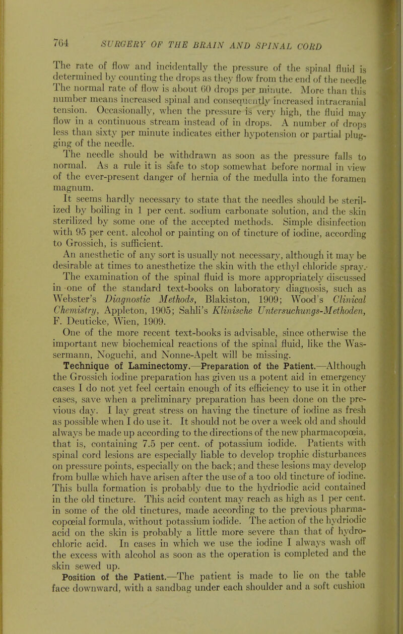 7G4 The rate of flow and incidentally the pressure of the spinal fluid is determined by counting the drops as they flow from the end of the needle The normal rate of flow is about 60 drops per minute. More tlian this number means increased spinal and consequently increased intracranial tension. Occasionally, when the pressure is very high, the fluid may flow in a continuous stream instead of in drops. A number of drops less than sixty per minute indicates either hypotension or partial plug- ging of the needle. The needle should be withdrawn as soon as the pressure falls to normal. As a rule it is safe to stop somewhat before normal in view of the ever-present danger of hernia of the medulla into the foramen magnum. It seems hardly necessary to state that the needles should be steril- ized by boiling in 1 per cent, sodium carbonate solution, and the skin sterilized by some one of the accepted methods. Simple disinfection with 95 per cent, alcohol or painting on of tincture of iodine, according to Grossich, is sufficient. An anesthetic of any sort is usuall}^ not necessary, although it may be desirable at times to anesthetize the skin with the ethyl chloride spra3^• The examination of the spinal fluid is more appropriately discussed in one of the standard text-books on laboratory diagnosis, such as Webster's Diagnostic Methods, Blakiston, 1909; Wood's Clinical Chemistry, Appleton, 1905; Sahli's Klinische Untersuchungs-Methoden, F. Deuticke, Wien, 1909. One of the more recent text-books is advisable, since otherwise the important new biochemical reactions of the spinal fluid, like the Was- sermann, Noguchi, and Nonne-Apelt will be missing. Technique of Laminectomy.—Preparation of the Patient.—^Although the Grossich iodine preparation has given us a potent aid in emergency cases I do not yet feel certain enough of its efficiency to use it in other cases, save when a preliminary preparation has been done on the pre- vious day. I lay great stress on having the tincture of iodine as fresh as possible when I do use it. It should not be over a week old and should always be made up according to the directions of the new pharmacopoeia, that is, containing 7.5 per cent, of potassium iodide. Patients with spinal cord lesions are especially liable to develop trophic disturbances on pressure points, especially on the back; and these lesions may develop from bullae which have arisen after the use of a too old tincture of iodine. This bulla formation is probably due to the hydriodic acid contained in the old tincture. This acid content may reach as high as 1 per cent, in some of the old tinctures, made according to the previous pharraa- copceial formula, without potassium iodide. The action of the hydriodic acid on the skin is probably a little more severe than that of hydro- chloric acid. In cases in which we use the iodine I always wash off the excess with alcohol as soon as the operation is completed and the skin sewed up. Position of the Patient.—The patient is made to lie on the table face downward, with a sandbag under each shoulder and a soft cushion