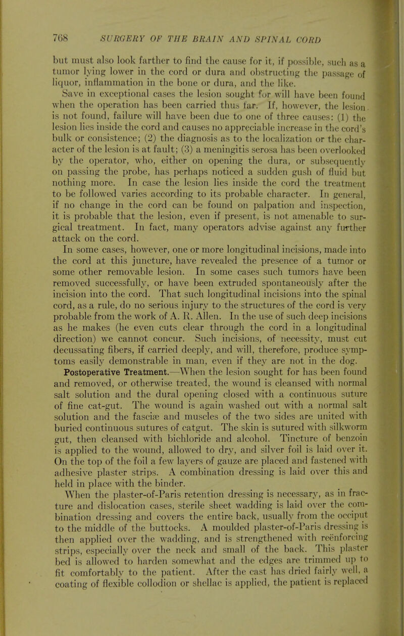 but must also look farther to find the cause for it, if possible, such as a tumor lying lower in the cord or dura and obstructing the passage of liquor, inflammation in the bone or dura, and the like. Save in exceptional cases the lesion sought for will have been found when the operation has been carried thu» far. If, however, the lesion, is not found, failure will have been due to one of three causes: (1) the lesion lies inside the cord and causes no appreciable increase in the cord's bulk or consistence; (2) the diagnosis as to the localization or the char- acter of the lesion is at fault; (3) a meningitis serosa has been overlooked by the operator, who, either on opening the dura, or subsequently on passing the probe, has perhaps noticed a sudden gush of fluid but nothing more. In case the lesion lies inside the cord the treatment to be followed varies according to its probable character. In general, if no change in the cord can be found on palpation and inspection, it is probable that the lesion, even if present, is not amenable to sur- gical treatment. In fact, many operators advise against any further attack on the cord. In some cases, however, one or more longitudinal incisions, made into the cord at this juncture, have revealed the presence of a tumor or some other removable lesion. In some cases such tumors have been removed successfully, or have been extruded spontaneously after the incision into the cord. That such longitudinal incisions into the spinal cord, as a rule, do no serious injury to the structures of the cord is very probable from the work of A. R. Allen. In the use of such deep incisions as he makes (he even cuts clear through the cord in a longitudinal direction) we cannot concur. Such incisions, of necessity, must cut decussating fibers, if carried deeply, and will, therefore, produce symp- toms easily demonstrable in man, even if they are not in the dog. Postoperative Treatment.—When the lesion sought for has been found and removed, or otherwise treated, the wound is cleansed with normal salt solution and the dural opening closed with a continuous suture of fine cat-gut. The wound is again washed out vnth a normal salt solution and the fasciae and muscles of the two sides are united with buried continuous sutures of catgut. The skin is sutured with silkworm gut, then cleansed with bichloride and alcohol. Tincture of benzoin is applied to the wound, allowed to dry, and silver foil is laid over it. On the top of the foil a few layers of gauze are placed and fastened with adhesive plaster strips. A combination dressing is laid over this and held in place with the binder. When the plaster-of-Paris retention dressing is necessary, as in frac- ture and dislocation cases, sterile sheet wadding is laid over the com- bination dressing and covers the entire back, usually from the occiput to the middle of the buttocks. A moulded plaster-of-Paris dressing is then applied over the wadding, and is strengthened with reenforcing strips, especially over the neck and small of the back. This plaster bed is allowed to harden somewhat and the edges are trimmed up to fit comfortably to the patient. After the cast has dried fairly well a coating of flexible collodion or shellac is applied, the patient is replaced