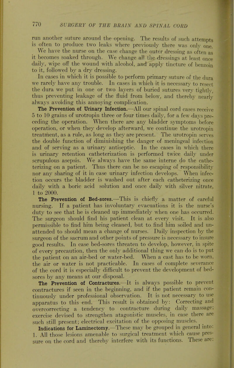 run another suture around the opening. The results of such attempts is often to produce two leaks where previously there was only one. We have the nurse on the case change the outer dressing as often as it becomes soaked through. We change all the dressings at least once daily, wipe off the wound with alcohol, and apply tincture of benzoin to it, followed by a dry dressing. In cases in which it is possible to perform primary suture of the dura we rarely have any trouble. In cases in which it is necessary to resect the dura we put in one or two layers of buried sutures very tightly, thus preventing leakage of the fluid from below, and thereby nearly always avoiding this annoying complication. The Prevention of Urinary Infection.—^All our spinal cord cases receive 5 to 10 grains of urotropin three or four times daily, for a few days pre- ceding the operation. When there are any bladder symptoms before operation, or when they develop afterward, we continue the urotropin treatrnent, as a rule, as long as they are present. The urotropin serves the double function of diminishing the danger of meningeal infection and of serving as a urinary antiseptic. In the cases in which there is urinary retention catheterization is performed twice daily under scrupulous asepsis. We always have the same interne do the cathe- terizing on a patient. Thus there can be no escaping of responsibility nor any sharing of it in case urinary infection develops. When infec- tion occurs the bladder is washed out after each catheterizing once daily with a boric acid solution and once daily with silver nitrate, 1 to 2000. The Prevention of Bed-sores.—This is chiefly a matter of careful nursing. If a patient has involuntary evacuations it is the nurse's duty to see that he is cleaned up immediately when one has occurred. The surgeon should find his patient clean at every visit. It is also permissible to find him being cleaned, but to find him soiled and un- attended to should mean a change of nurses. Daily inspection by the surgeon of the sacrum and other points of pressure is necessary to insure good results. In case bed-sores threaten to develop, however, in spite of every precaution, then the only additional thing we can do is to put the patient on an air-bed or water-bed. When a cast has to be worn, the air or water is not practicable. In cases of complete severance of the cord it is especially diflficult to prevent the development of bed- sores by any means at our disposal. The Prevention of Contractures.—It is always possible to prevent contractures if seen in the beginning, and if the patient remain con- tinuously under professional observation. It is not necessary to use apparatus to this end. This result is obtained by: Correcting and overcorrecting a tendency to contracture during daily massage; exercise devised to strengthen atagonistic muscles, in case there are such still present; electrical excitation of the opposing muscles. Indications for Laminectomy.—These may be grouped in general into: 1. All those lesions amenable to surgical treatment which cause pres- sure on the cord and thereby interfere with its functions. These are: