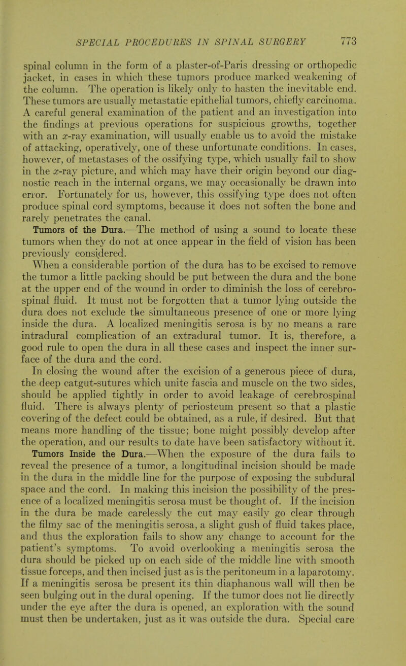 spinal column in the form of a plaster-of-Paris dressing or orthopedic jacket, in cases in which these tupiors produce marked weakening of the column. The operation is likel}' only to hasten the inevitable end. These tumors are usually metastatic epithelial tumors, chiefly carcinoma. A careful general examination of the patient and an investigation into the findings at previous operations for suspicious growths, together w^ith an .r-rav examination, will usuallv enable us to avoid the mistake of attacking, operatively, one of these unfortunate conditions. In cases, however, of metastases of the ossifying type, which usually fail to show in the .r-ray picture, and which may have their origin beyond our diag- nostic reach in the internal organs, we may occasionally be drawn into error. Fortunately for us, however, this ossifying type does not often produce spinal cord symptoms, because it does not soften the bone and rarely penetrates the canal. Tumors of the Dura.—The method of using a sound to locate these tumors when they do not at once appear in the field of vision has been previously considered. When a considerable portion of the dura has to be excised to remove the tumor a little packing should be put between the dura and the bone at the upper end of the wound in order to diminish the loss of cerebro- spinal fluid. It must not be forgotten that a tumor lying outside the dura does not exclude the simultaneous presence of one or more lying inside the dura. A localized meningitis serosa is by no means a rare intradural complication of an extradural tumor. It is, therefore, a good rule to open the dura in all these cases and inspect the inner sur- face of the dura and the cord. In closing the wound after the excision of a generous piece of dura, the deep catgut-sutures w^hich unite fascia and muscle on the two sides, should be applied tightly in order to avoid leakage of cerebrospinal fluid. There is always plenty of periosteum present so that a plastic covering of the defect could be obtained, as a rule, if desired. But that means more handling of the tissue; bone might possibly develop after the operation, and our results to date have been satisfactory without it. Tumors Inside the Dura.—When the exposure of the dura fails to reveal the presence of a tumor, a longitudinal incision should be made in the dura in the middle line for the purpose of exposing the subdural space and the cord. In making this incision the possibility of the pres- ence of a localized meningitis serosa must be thought of. If the incision in the dura be made carelessly the cut may easily go clear through the filmy sac of the meningitis serosa, a slight gush of fluid takes place, and thus the exploration fails to show any change to account for the patient's symptoms. To avoid overlooking a meningitis serosa the dura should be picked up on each side of the middle line with smooth tissue forceps, and then incised just as is the peritoneum in a laparotomy. If a meningitis serosa be present its thin diaphanous wall will then be seen bulging out in the dural opening. If the tumor does not lie directly under the eye after the dura is opened, an exploration with the sound must then be undertaken, just as it was outside the dura. Special care
