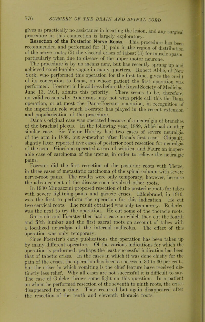 gives us practically no assistance in locating the lesion, and any surgical procedure in this connection is largely exploratory. Resection of the Posterior Nerve Roots.—This procedure has been recommended antl performed for (L) pain in the region of distribution of the nerve roots; (2) the visceral crises of tabes; (3) for muscle spasm particularly when due to disease of the upper motor neurone. The procedure is by no means new, but has recently sprung up and achieved considerable vogue in many quarters. Robert Abbe^ of New York, who performed this operation for the first time, gives the credit of its conception to Dana, on whose patient the first operation was performed. Foerster in his address before the Royal Society of ]\Iedicine June 13, 1911, admits this priority. There seems to be, therefore^ no valid reason why Americans may not with pride call this the Dana operation, or at most the Dana-Foerster operation, in recognition of the important role which Foerster has played in the recent extension and popularization of the procedure. Dana's original case was operated because of a neuralgia of branches of the brachial plexus. In the following year, 1889, Abbe had another similar case. Sir Victor Horsley had two cases of severe neuralgia of the arm in 1888, but somewhat after Dana's first case. Chipault, slightly later, reported five cases of posterior root resection for neuralgia of the arm. Giordano operated a case of sciatica, and Faure an inoper- able case of carcinoma of the uterus, in order to relieve the neuralgic pains. Foerster did the first resection of the posterior roots with Tietze, in three cases of metastatic carcinoma of the spinal column with severe nerve-root pains. The results were only temporary, however, because the advancement of the disease soon involved other roots. In 1900 Mingazzini proposed resection of the posterior roots for tabes with severe lightning-pains and gastric crises. Hildebrand, in 1910, was the first to perform the operation for this indication. He cut two cervical roots. The result obtained was only temporary. Enderlen was the next to try the operation. He cut some of the thoracic roots. Gottstein and Foerster then had a case on which they cut the fourth and fifth lumbar and the first sacral roots on account of tabes \dth a localized neuralgia of the internal malleolus. The effect of this operation was only temporary. Since Foerster's early publications the operation has been taken up by many different operators. Of the various indications for which the operation is performed, perhaps the least successful indication has been that of tabetic crises. In the cases in which it was done chiefly for the pain of the crises, the operation has been a success in 30 to 60 per cent.; but the crises in which vomiting is the chief feature have received dis- tinctly less relief. Why all cases are not successful it is difficult to say. The case of Guleke throws some light on this question. In a patient on whom he performed resection of the seventh to ninth roots, the crises disappeared for a time. They recurred but again disappeared after the resection of the tenth and eleventh thoracic roots.