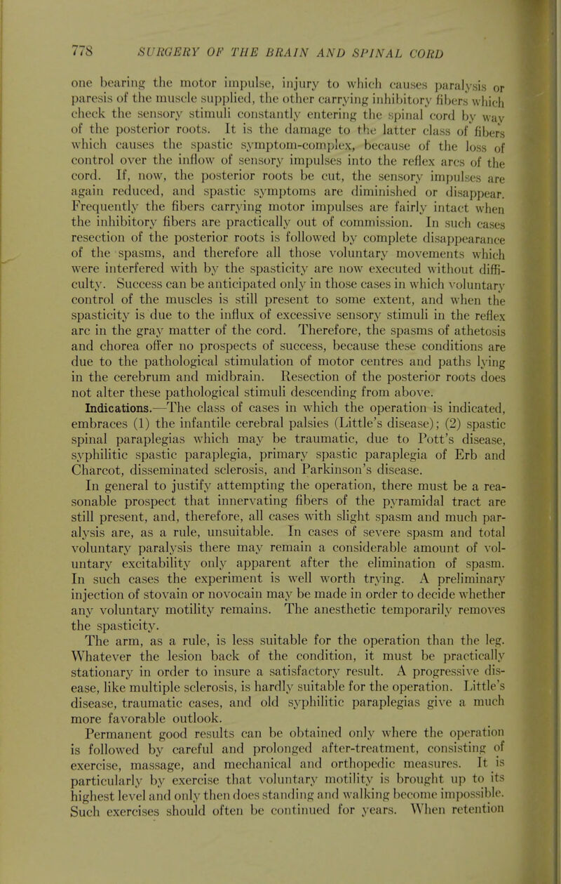 one bearing the motor impulse, injury to which causes paralysis or paresis of the muscle supplied, the other carrying inhibitory fij)ers which check the sensory stimuli constantly entering tiie spinal cord by wav of the posterior roots. It is the damage to the latter class of fibers which causes the spastic symptom-complex, because of the loss of control over the inflow of sensory impulses into the reflex arcs of the cord. If, now, the posterior roots be cut, the sensory impulses are again reduced, and spastic symptoms are diminished or disappear. Frequently the fibers carrying motor impulses are fairly intact when the inhibitory fibers are practically out of commission. In such cases resection of the posterior roots is followed by complete disappearance of the spasms, and therefore all those voluntary movements which were interfered with by the spasticity are now executed without diffi- culty. Success can be anticipated only in those cases in which voluntary control of the muscles is still present to some extent, and when the spasticity is due to the influx of excessive sensory stimuli in the reflex arc in the gray matter of the cord. Therefore, the spasms of athetosis and chorea offer no prospects of success, because these conditions are due to the pathological stimulation of motor centres and paths lying in the cerebrum and midbrain. Resection of the posterior roots does not alter these pathological stimAili descending from above. Indications.—The class of cases in which the operation is indicated, embraces (1) the infantile cerebral palsies (Little's disease); (2) spastic spinal paraplegias which may be traumatic, due to Pott's disease, syphilitic spastic paraplegia, primary spastic paraplegia of Erb and Charcot, disseminated sclerosis, and Parkinson's disease. In general to justify attempting the operation, there must be a rea- sonable prospect that innervating fibers of the pyramidal tract are still present, and, therefore, all cases with slight spasm and much par- alysis are, as a rule, unsuitable. In cases of severe spasm and total voluntary paralysis there may remain a considerable amount of vol- untary excitability only apparent after the elimination of spasm. In such cases the experiment is well worth trying. A preliminary injection of stovain or novocain may be made in order to decide whether any voluntary motility remains. The anesthetic temporarily removes the spasticity. The arm, as a rule, is less suitable for the operation than the leg. Whatever the lesion back of the condition, it must be practically stationary in order to insure a satisfactory result. A progressive dis- ease, like multiple sclerosis, is hardly suitable for the operation. Little's disease, traumatic cases, and old syphilitic paraplegias give a much more favorable outlook. Permanent good results can be obtained only where the operation is followed by careful and prolonged after-treatment, consisting of exercise, massage, and mechanical and orthopedic measures. It is particularly by exercise that voluntary motility is brought up to its highest level and only then does standing and walking become impossil)le. Such exercises should often be contiimed for years. When retention
