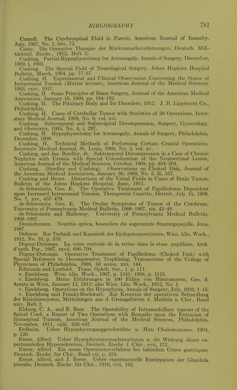 Cornell. The Cerebrospinal Fluid in Paresis, American Journal of Insanity, July, 1907, No. 1, l.xiv, 73. Coste. Die Operative Therapie tier Riickenmarksverletzungen, Deutsch. Mili- tiiriirztl. Ztschr., 1912, Heft 2. Gushing. Partial Hypophysectomy for Acromegaly, Annals of Surgery, December, 1909, 1, 1002. Gushing. The Special Field of Neurological Surgery, Johns Hopkins Hospital Bulletin, March, 1904, pp. 77-87. Gushing, H. Experimental and Clinical Observation Concerning the States of Intracranial Tension (Miitter lecture), American Journal of the Medical Sciences, 1903, c.xxv, 1017. Gushing, H. Some Principles of Brain Surgery, Journal of the American Medical Association, January 16, 1909, pp. 184-192. Gushing, H. The Pituitary Body and Its Disorders, 1912. J. B. Lippincott Co., Philadelphia. Gushing, H. Gases of Cerebellar Tumor with Statistics of 30 Operations, Inter- state Medical Journal, 1909, No. 9, vol. xvi. Gushing. Subtemporal and Suboccipital Decompression, Surgery, Gynecology, and Obstetrics, 1905, No. 4, i, 297. Gushing, H. Hypophysectomy for Acromegaly, Annals of Surgery, Philadelphia, December, 1909. Gushing, H. Technical Methods of Performing Certain Cranial Operations, Interstate Medical Journal, St. Louis, 1908, No. 2, vol. xv. Gusliing, and Jas. Bordley, Jr. Subtemporal Decompression in a Case of Chronic Nephritis with Uremia with Special Consideration of the Neuroretinal Lesion, American Journal of the Medical Sciences, October, 1908, pp. 484-504. Gushing. (Bordley and Gushing). Observations on Choked Disk, Journal of the American Medical Association, January 30, 1909, No. 5, Hi, 357. Gushing and Heuer. Distortions of the Visual Fields in Cases of Brain Tumor, Bulletin of the Johns Hopkins Hospital, June, 1911. de Schwcinitz, Geo. E. The Operative Treatment of Papilledema Dependent upon Increased Intracranial Tension, Therapeutic Gazette, Detroit, July 15, 1909, No. 7, XXV, 457-479. de Schweinitz, Geo. E. The Ocular Symptoms of Tumor of the Cerebrum, University of Pennsylvania Medical Bulletin, 1906-1907, xix, 42-49. de Schweinitz and Halloway. University of Pennsylvania Medical Bulletin, 1906-1907. Deutschmann. Neuritis optica, besonders die sogenannte Stauungspapille, Jena, 1887. Doberer. Zur Technik und Kasuistik der Epilepsieoperationen, Wien. klin. Woch., 1912, No. 10, p. 370. Dupuy-Dutemps. La veine centrale de la retine dans la stase papillaire, Arch, d'opth. Par., 1907, xxvii, 696-708. Dupuy-Dutemps. Operative Treatment of Papilledema (Choked Disk) with Special Reference to Decompressive Trephining, Transactions of the College of Physicians of Philadelphia, 1908, 3d series, xxx, 144. Edmunds and Lawford. Trans. Ophth. Soc, 1, p. 111. v. EiseLsberg. Wien. khn. Woch., 1907, p. 1341; 1908, p. 1115. V. Eiselsberg. Meine Erfahrungen in 100 Fallen von Hirntumoren, Ges. d. Aerzte in Wien, January 12, 1912; also Wien. klin. Woch., 1912, No. 1. v. Eiselsberg. Operations on the Hypophysis, Annals of Surgery, July, 1910, 1-15. V. Eiselsberg und Frankl-Hochwart. Zur Kenntnis der operativen Bchandlung der Kleinhirncysten, Mitteilungen aus d. Grenzgebieten d. Medizin u. Chir., Band xxiv, Heft 2. ELsberg, C. A., and E. Beer. The Operability of Intramedullary tumors of the Spinal Cord; a Report of Two Operations with Remarks upon the Extru.sion of Intraspinal Tumors, American Journal of the Medical Sciences, Philadelphia, November, 1911, cxlii, 636-647. Erdheim. Ueber Hypophysenganggeschwulste u. Him Cholesteatome, 1904, p. 120. Exner, Alfred. Ueber Hypophysentransplantationen u. die Wirkung dieser cx- perimentellnn Hypersekretion, Doufsch. Ztschr. f. Chir., cvii, 172. Exner, Alfred. Ein neues Operationsverfahren bei tabischen Crises gastriques, Deutsch. Ztschr. fiir Chir., Band cxi, p. 576. Exner, Alfrerl, and J. Boose. Ueber experimentcUe Exstirpation der Glandula pinoalis, Deutsch. Zt.schr. fiir Chir., 1910, cvii, 182.