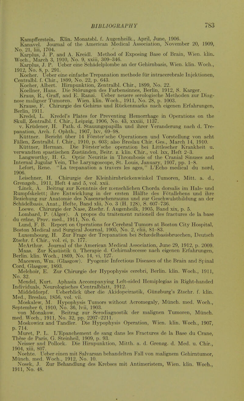 Kampflferstein. Klin. Monatsbl. f. Aiigenlieilk., April, June, 190G. Kanavel. Journal of the American Medical Association, November 20, 1909, No. 21, liii, 1704. Karplus, J. P. and A. Kreidl. Method of Exposing Base of Brain, Wien. klin. Woch., March 3, 1910, No. 9, xxiii, 309-346. Karplus, J. P. Ueber eine Schiidelplombe an der Gehirnbasis, Wien. klin. Woch., 1912, No. 8, p. 291. Kocher. Ueber eine einfache Trepanation methode fiir intracerebrale Injektionen, Centralbl. f. Chir., 1899, No. 22, p. 643. Kocher, Albert. Hirnpunktion, Zentralbl. Chir., 1899, No. 22. Koellner, Hans. Die Storungeu des Farbensinnes, Berlin, 1912, S. Karger. Kraus, R., Graflf, and E. Ranzi. Ueber neuere serologische Melhoden zur Diag- nose maligner Tumoren. Wien. khn. Woch., 1911, No. 28, p. 1003. Krause, F. Chiriu-gie des Gehirns und Riickenmarks nach eigenen Erfahrungen, Berlin, 1911. Kredel, L. Kredel's Plates for Preventing Hemorrhage in Operations on the Skull, Zentralbl. f. Chir., Leipzig, 1906, No. 43, xxxiii, 1137. V. Knidener, H. Path. d. Stauungspapilla und ihrer Veranderung nach d. Tre- panation, Arch. f. Ophth., 1907, Ixv, 69-98. Kiittner. Bericht iiber 14 Forster'sche Operationen und Vorstellung von acht Fallen, Zentralbl. f. Chir., 1910, p. 603; also Breslau Chir. Ges., March 14, 1910. Kiittner, Herman. Die Forster'sche operation bei Littlescher Krankheit u. vers\'andten spastischen Zustanden, Beitr. z. klin. Chir., vol. Ixx, Heft 2-3. Langworthy, H. G. Optic Neuritis in Thrombosis of the Cranial Sinuses and Internal Jugular Vein, The Laryngoscope, St. Louis, January, 1907, pp. 1-8. Lefort, Rene. La trepanation a travers les ages, L'Echo medical du nord, 1906. Leischner, H. Chirurgie der Kleinhimbriickenwinkel Tumoren, Mitt. a. d., Grenzgeb., 1911, Heft 4 and 5, vol. xxii. 'Linck, A. Beitrag zur Kenntnis der menschlichen Chorda dorsalis im Hals- und Rumpfskelett; ihre Entwicklung in der ersten Halfte des Fotallebens und ihre Beziehung zur Anatomie des Nasenrachenraums und zur Geschwulstbildung an der Schadelbasis, Anat., Hefte, Band xhi, No. 3 (H. 128), S. 607-736. Loewe. Chirurgie der Nase, Ztschr. f. Augenheilk, 1905, Band xix, p. 5. Lombard, P. (Alger). A propos du traitement rationell des fractures de la base du crane, Prov. med., 1911, No. 6. Lund, F. B. Report on Operations for Cerebral Tumors at Boston City Hospital, Boston Medical and Surgical Jouraal, 1905, No. 2, chii, 81-83. Luxembourg, H. Zur Frage der Trepanation bei Schaedelbasisbruechen, Deutsch Ztschr. f. Chir., vol. ci, p. 177. McArthur. .Journal of the American Medical Association, June 29, 1912, p. 2009. Maas. Zur Kasiiistik ii. Therapie d. Gehirnabscesse nach eigenen Erfahrungen, Berlin, klin. Woch., 1869, No. 14, vi, 127. Macewen, Wm. (Glasgow). Pyogenic Infectious Diseases of the Brain and Spinal Cord, Glasgow, 1893. Melchoir, E. Zur Chirurgie der Hypophysis cerebri, Berlin, klin. Woch., 1911, No. 32. Mendel, Kurt. Aphasia Accompanying Left-sided Hemiplegias in Right-handed Individuals, Neurologi.sches Centralblatt, 1912. Middeldorpf. Ueberblick iiber die Akidopeirastik, Giinzburg's Ztschr. f. klin. Med., Breslau, 1856, vol. vii. Moskalew, M. Hypophysis Tumors without Acromegaly, Miinch. med. Woch., September 6, 1910, No. 36, Ivii, 1903. von Monakow. Beitrag zur Serodiagnostik der malignen Tumoren, Miinch. med. Woch., 1911, No. 32, pp. 2207-221L Mo.skowicz and Tandler. Die Hypophysis Operation, Wien. klin. Woch., 1907, p. 714. Muret, P. L. L'Epanchement de sang dans les Fractures de la Base du Crane, Thdse de Paris, G. Steinheil, 1909, p. 93. Neisser and Pollock. Die Hirnpunktion, Mitth. a. d. Grenzg. d. Med. u. Chir., 1904, xiii, 807. Noehte. Ueber einen mit Salvarsan bchandelten Fall von malignem Gehirntumor, Miinch. med. Woch., 1912, No. 10. Nosek, J. Zur Behandlung des Krebses mit Antimeristem, Wien. klin. Woch., 1911, No. 48.