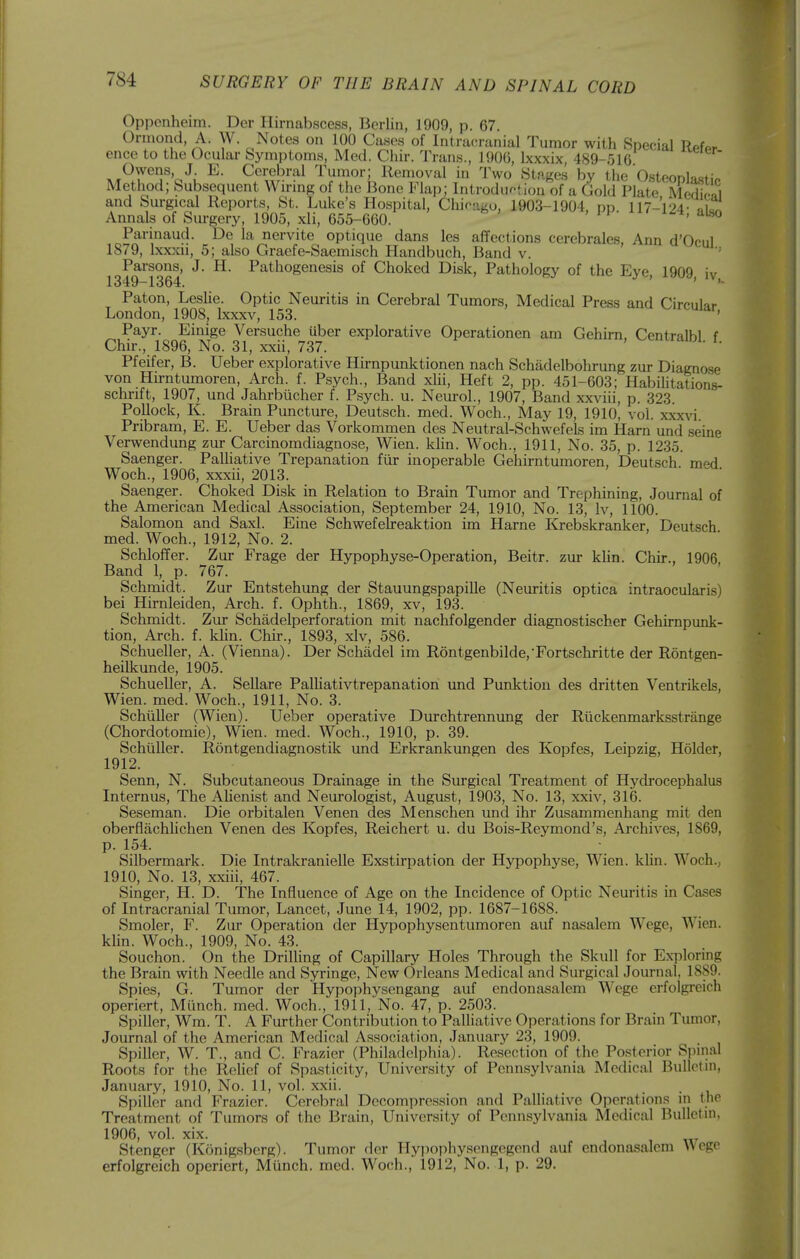 Opponheim. Der Hirnabscess, Berlin, 1909, p. 67. Ormond, A. W. Notes on 100 Cases of Intracranial Tumor with Special Refer ence to the Ocular Symptoms, Med. Chir. Trans., 1906, Ixxxix, 489-516 Owens, J. E. Cerebral Tumor; Removal in Two Stages by the Osteonlajsti Method; Subsequent Wiring of the Bone Flap; Introduction of a Gold Plate MeS and Surgical Reports, St. Luke's Ho.spital, Chicago, 1903-1904, pp. 117-124- Annals of Sm-gery, 1905, xli, 655-660. ^t, aiso Parinaud. De la nervite optique dans Ics affections cerebrales, Ann d'Ocul 1879, Ixxxii, 5; also Graefe-Saemisch Handbuch, Band v. ' Parsons, J. H. Pathogenesis of Choked Disk, Pathology of the Eve IQOQ 1349-1364. ^ ' Paton, Leslie. Optic Neuritis in Cerebral Tumors, Medical Press and Circular London, 1908, Ixxxv, 153. ' Payr. Einige Versuche Uber explorative Operationen am Gehirn, Centralbl f Chir., 1896, No. 31, xxii, 737. ' ' Pfeifer, B. Ueber explorative Hirnpunktionen nach Schadelbohrung zur Diagnose von Hirntumoren, Arch. f. Psych., Band xHi, Heft 2, pp. 451-603; HabiUtations- schrift, 1907, und Jahrbucher f. Psych, u. Neurol., 1907, Band xxviii, p. 323. Pollock, K. Brain Puncture, Deutsch. med. Woch., May 19, 1910, vol. xxx\'i. Pribram, E. E. Ueber das Vorkommen des Neutral-Schwefels im Ham und seine Verwendung zur Carcinomdiagnose, Wien. klin. Woch., 1911, No. 35, p. 1235. Saenger. PaUiative Trepanation fiir inoperable Gehirntumoren, Deutsch med Woch., 1906, xxxii, 2013. Saenger. Choked Disk in Relation to Brain Tumor and Trephining, Journal of the American Medical Association, September 24, 1910, No. 13, Iv, 1100. Salomon and Saxl. Eine Schwefelreaktion im Harne Krebskranker, Deutsch med. Woch., 1912, No. 2. Schloffer. Zur Frage der Hypophyse-Operation, Beitr. zur klin. Chir., 1906 Band 1, p. 767. Schmidt. Zur Entstehung der Stauungspapille (Neuritis optica intraocularis) bei Hirnleiden, Arch. f. Ophth., 1869, xv, 193. Schmidt. Zur Schadelperforation mit nachfolgender diagnostischer Gehirnpunk- tion, Arch. f. khn. Chu-., 1893, xlv, 586. Schueller, A. (Vienna). Der Schadel im R6ntgenbilde,'Fortschritte der Rontgen- heilkunde, 1905. Schueller, A. SeUare PaUiativtrepanation und Punktion des dritten Ventrikels, Wien. med. Woch., 1911, No. 3. Schiiller (Wien). Ueber operative Durchtrennung der Riickenmarksstrange (Chordotomie), Wien. med. Woch., 1910, p. 39. Schiiller. Rontgendiagnostik und Erkrankimgen des Kopfes, Leipzig, Holder, 1912. Senn, N. Subcutaneous Drainage in the Surgical Treatment of Hydrocephalus Internus, The AHenist and Neurologist, August, 1903, No. 13, xxiv, 316. Seseman. Die orbitalen Venen des Menschen und ihr Zusammenhang mit den oberflachlichen Venen des Kopfes, Reichert u. du Bois-Reymond's, Archives, 1869, p. 154. Silbermark. Die Intrakranielle Exstirpation der Hypophyse, Wien. klin. Woch., 1910, No. 13, xxiii, 467. Singer, H. D. The Influence of Age on the Incidence of Optic Neuritis in Cases of Intracranial Tumor, Lancet, June 14, 1902, pp. 1687-1688. Smoler, F. Zur Operation der Hypophysentumoren auf nasalem Wege, Wien. klin. Woch., 1909, No. 43. Souchon. On the Drilling of Capillary Holes Through the Skull for Exploring the Brain with Needle and Syringe, New Orleans Medical and Surgical Journal, 1889. Spies, G. Tumor der Hypophvsengang auf endonasalem Wege erfolgreich operiert, Miinch. med. Woch., 1911,No. 47, p. 2503. Spiller, Wm. T. A Further Contribution to Palliative Operations for Brain Tumor, Journal of the American Medical Association, January 23, 1909. Spiller, W. T., and C. Frazier (Philadelphia). Resection of the Posterior Spinal Roots for the Relief of Spasticity, University of Pennsylvania Medical Bulletin, January, 1910, No. 11, vol. xxii. . ■ i Spiller and Frazier. Cerebral Decompression and Palliative Operations in the Treatment of Tumors of the Brain, University of Pennsylvania Medical Bulletin, 1906, vol. xix. Stenger (Konigsberg). Tumor fler Hypophysengegend auf endonasalem Wege erfolgreich operiert, Miinch. med. Woch., 1912, No. 1, p. 29.