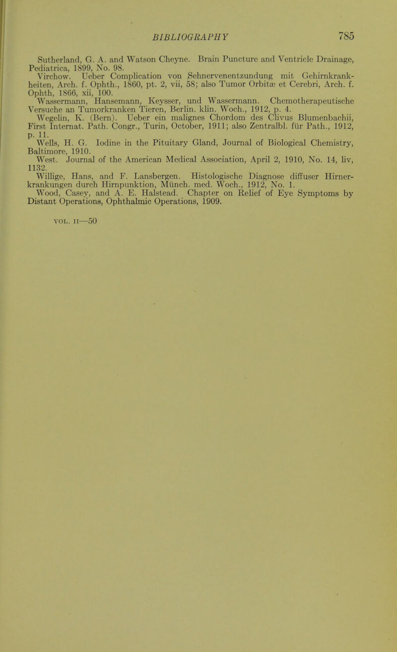 Sutherland, G. A. and Watson Cheyne. Brain Puncture and Ventricle Drainage, Pediatrica, 1899, No. 98. Virchow. Ueber Complication von Sehnervenentzundung mit Gehirnkrank- heiten, Arch. f. Ophth., 1860, pt. 2, vii, 58; also Tumor Orbitac et Cerebri, Arch. f. Ophth, 1866, xii, 100. Wassermann, Hansemann, Keysser, und Wassermann. Chemotherapeutische Versuche an Tumorkranken Tieren, Berlin, khn. Woch., 1912, p. 4. Wegelin, K. (Bern). Ueber ein malignes Chordom des Clivus Blumenbachii, First Internat. Path. Congr., Turin, October, 1911; also Zentralbl. fiir Path., 1912, p. 11. Wells, H. G. Iodine in the Pituitary Gland, Journal of Biological Chemistry, Baltimore, 1910. West. Journal of the American Medical Association, April 2, 1910, No. 14, liv, 1132. Willige, Hans, and F. Lansbergen. Histologische Diagnose diffuser Hirner- krankungen durch Hirnpunktion, Miinch. med. Woch., 1912, No. 1. Wood, Casey, and A. E. Halstead. Chapter on Relief of Eye Symptoms by Distant Operations, Ophthalmic Operations, 1909. VOL. II—50