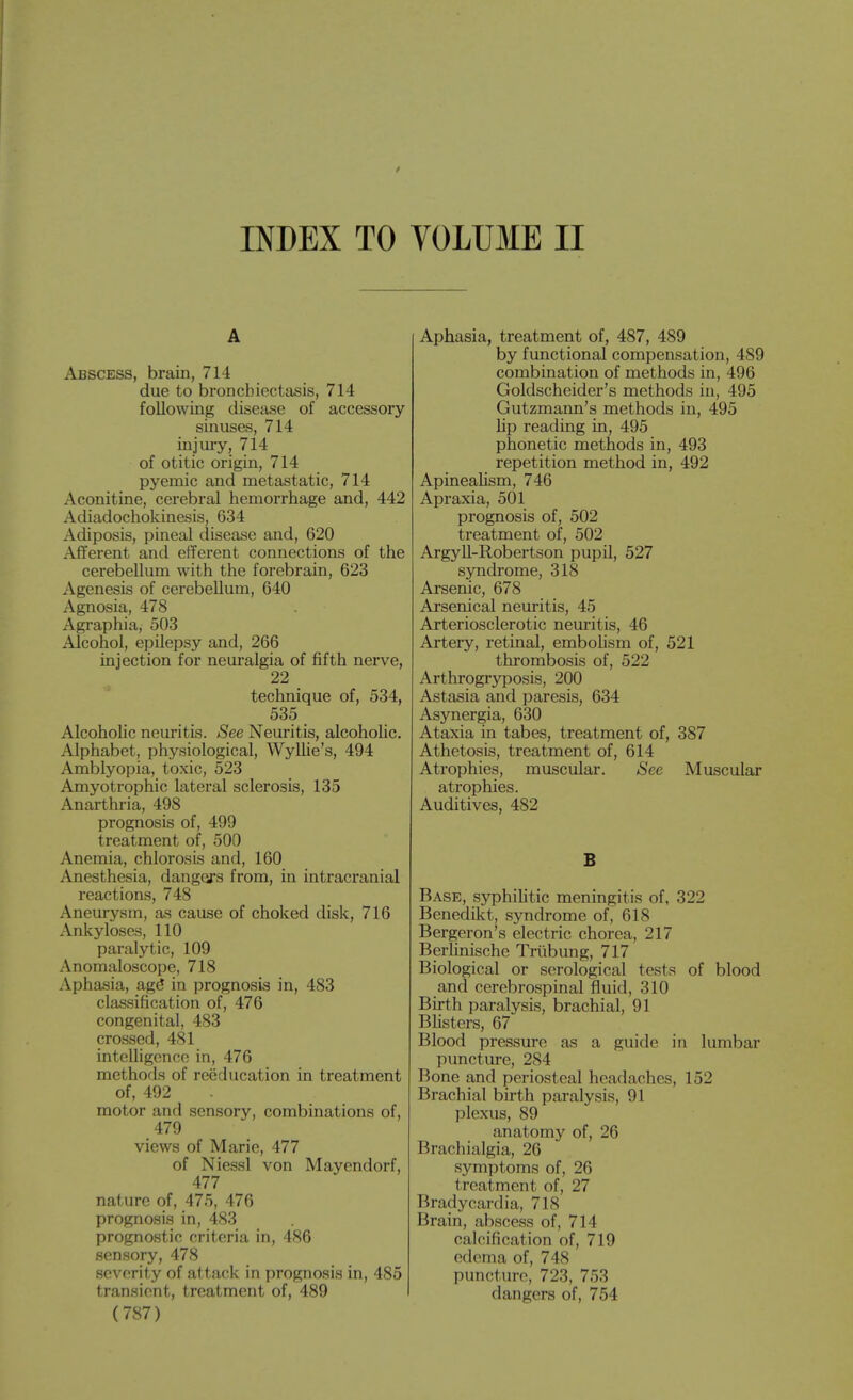 INDEX TO VOLUME II A Abscess, brain, 714 due to bronchiectasis, 714 following disease of accessory sinuses, 714 injury, 714 of otitic origin, 714 pyemic and metastatic, 714 Aconitine, cerebral hemorrhage and, 442 Adiadochokinesis, 634 Adiposis, pineal disease and, 620 Afferent and efferent connections of the cerebellum with the forebrain, 623 Agenesis of cerebellum, 640 Agnosia, 478 Agraphia, 503 Alcohol, epilepsy and, 266 iajection for neui'algia of fifth nerve, 22 technique of, 534, 535 Alcoholic neuritis. See Neuritis, alcoholic. Alphabet, physiological, WyUie's, 494 Amblyopia, toxic, 523 Amyotrophic lateral sclerosis, 135 Anarthria, 498 prognosis of, 499 treatment of, 500 Anemia, chlorosis and, 160 Anesthesia, dangers from, in intracranial reactions, 748 Aneurysm, as cause of choked disk, 716 Ankyloses, 110 paralytic, 109 Anomaloscope, 718 Aphasia, ag^ in prognosis in, 483 classification of, 476 congenital, 483 crossed, 481 intelligence in, 476 methods of reeducation in treatment of, 492 motor and sensory, combinations of, 479 views of Marie, 477 of Niessl von Mayendorf, 477 nature of, 475, 476 prognosis in, 483 prognostic criteria in, 486 sensory, 478 severity of attack in prognosis in, 485 transient, treatment of, 489 (787) Aphasia, treatment of, 487, 489 by functional compensation, 489 combination of methods in, 496 Goldscheider's methods in, 495 Gutzmann's methods in, 495 lip reading in, 495 phonetic methods in, 493 repetition method in, 492 Apineahsm, 746 Apraxia, 501 prognosis of, 502 treatment of, 502 ArgyU-Robertson pupU, 527 syndrome, 318 Arsenic, 678 Arsenical neuritis, 45 Arteriosclerotic nem-itis, 46 Artery, retinal, embohsm of, 521 thrombosis of, 522 Arthrogryposis, 200 Astasia and paresis, 634 Asynergia, 630 Ataxia in tabes, treatment of, 387 Athetosis, treatment of, 614 Atrophies, muscular. See Muscular atrophies. Auditives, 482 B Base, syphilitic meningitis of, 322 Benedikt, syndrome of, 618 Bergeron's electric chorea, 217 BerHnische Triibung, 717 Biological or serological tests of blood and cerebrospinal fluid, 310 Birth paralysis, brachial, 91 BUsters, 67 Blood pressure as a guide in lumbar puncture, 284 Bone and periosteal headaches, 152 Brachial birth paralysis, 91 plexus, 89 anatomy of, 26 Brachialgia, 26 symptoms of, 26 treatment of, 27 Bradycardia, 718 Brain, abscess of, 714 calcification of, 719 edema of, 748 puncture, 723, 753 dangers of, 754