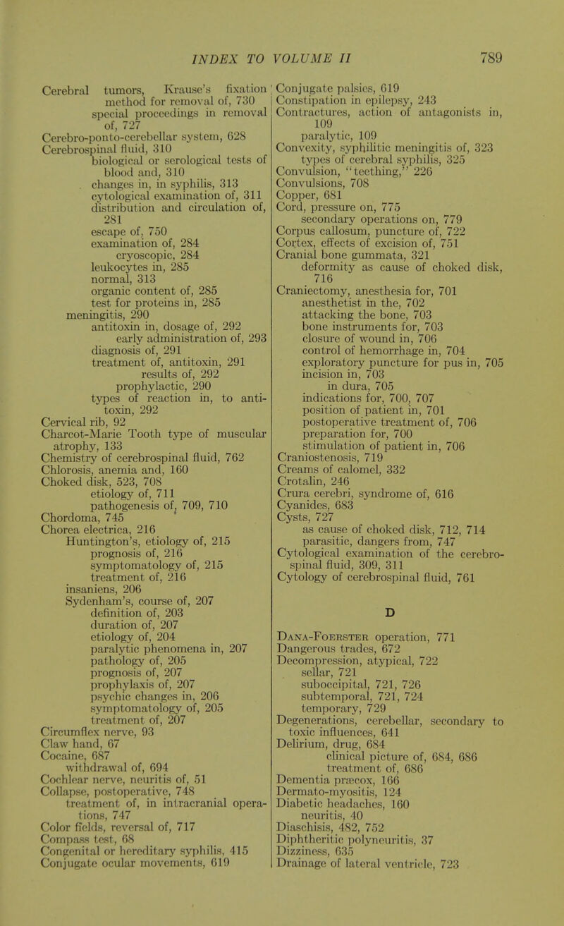 Cerebral tumoi-s, Krause's fixation method for romo\ al of, 730 special proceedings in removal of, 727 Cerebro-ponto-cerebellar system, 628 Cerebrospinal Huid, 310 biological or serological tests of blood and, 310 changes in, in syphilis, 313 cytological examination of, 311 distribution and circulation of, 281 escape of, 750 examination of, 284 cryoscopic, 284 leukocytes in, 285 normal, 313 organic content of, 285 test for proteins in, 285 meningitis, 290 antitoxin in, dosage of, 292 early administration of, 293 diagnosis of, 291 treatment of, antitoxin, 291 results of, 292 prophylactic, 290 types of reaction in, to anti- toxin, 292 Cervical rib, 92 Charcot-Marie Tooth type of muscular atrophy, 133 Chemistry of cerebrospinal fluid, 762 Chlorosis, anemia and, 160 Choked disk, 523, 708 etiology of, 711 pathogenesis of^ 709, 710 Chordoma, 745 Chorea electrica, 216 Huntington's, etiology of, 215 prognosis of, 216 symptomatology of, 215 treatment of, 216 insaniens, 206 Sydenham's, course of, 207 definition of, 203 duration of, 207 etiology of, 204 paralytic phenomena in, 207 pathology of, 205 prognosis of, 207 prophylaxis of, 207 psychic changes in, 206 symptomatology of, 205 treatment of, 207 Circumflex nerve, 93 Claw hand, 67 Cocaine, 687 withdrawal of, 694 Cochlear nerve, neuritis of, 51 Collapse, postoperative, 748 treatment of, in intracranial opera- tions, 747 Color fields, reversal of, 717 Compass test, 68 Congenital or hereditary syphilis, 415 Conjugate ocular movements, 619 [ Conjugate palsies, 619 Constipation in epilepsy, 243 Contractures, action of antagonists in, 109 paralytic, 109 Convexity, syphilitic meningitis of, 323 types of cerebral syphilis, 325 Convulsion, teething, 226 Convulsions, 708 Copper, 681 Cord, pressure on, 775 secondary operations on, 779 Corpus callosum, jjimcture of, 722 Cortex, effects of excision of, 751 Cranial bone gummata, 321 deformity as cause of choked disk, 716 Craniectomy, anesthesia for, 701 anesthetist in the, 702 attacking the bone, 703 bone instruments for, 703 closure of wound in, 706 control of hemorrhage in, 704 exploratory puncture for pus in, 705 incision in, 703 in dura, 705 indications for, 700, 707 position of patient in, 701 postoperative treatment of, 706 preparation for, 700 stimulation of patient in, 706 Craniostenosis, 719 Creams of calomel, 332 CrotaUn, 246 Crura cerebri, syndrome of, 616 Cyanides, 683 Cysts, 727 as cause of choked disk, 712, 714 parasitic, dangers from, 747 Cytological examination of the cerebro- spinal fluid, 309, 311 Cytology of cerebrospinal fluid, 761 Dana-Foerster operation, 771 Dangerous trades, 672 Decompression, atypical, 722 seUar, 721 suboccipital, 721, 726 subtemporal, 721, 724 temporary, 729 Degenerations, cerebellar, secondary to toxic influences, 641 Delirium, drug, 684 chnical picture of, 684, 686 treatment of, 686 Dementia precox, 166 Dermato-myositis, 124 Diabetic headaches, 160 neuritis, 40 Diaschisis, 482, 752 Diphtheritic polyneuritis, 37 Dizziness, 635 Drainage of lateral ventricle, 723