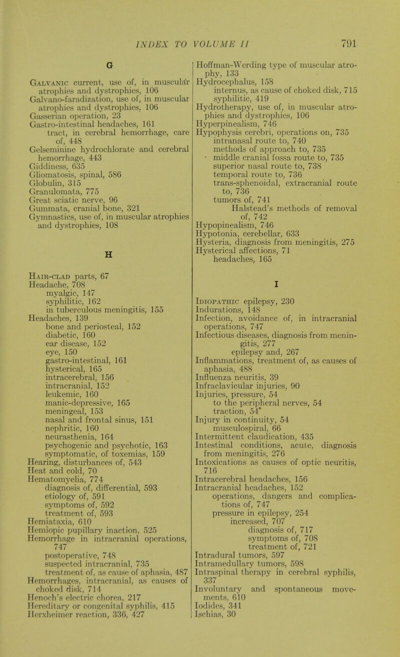 G Galvanic current, use of, in muscuUtr atrophies and dystrophics, 106 Galvano-faradiziit ion, use of, in muscular atrophies anil dystrophies, 106 Gasserian operation, 23 Gastro-intestinal headaches, 161 tract, in cerebral hemorrhage, care of, 448 Gelseminine hydrochlorate and cerebral hemorrhage, 443 Giddiness, 635 Ghomatosis, spinal, 586 Globulin, 315 Granulomata, 775 Great sciatic nerve, 96 Gmnmata, cranial bone, 321 Gymnastics, use of, in muscular atrophies and dystrophies, 108 H Hair-clad parts, 67 Headache, 708 myalgic, 147 syphilitic, 162 in tuberculous meningitis, 155 Headaches, 139 bone and periosteal, 152 diabetic, 160 ear disease, 152 eye, 150 gastro-intestinal, 161 hysterical, 165 intracerebral, 156 intracranial, 152 leukemic, 160 manic-depressive, 165 meningeal, 153 nasal and frontal sinus, 151 nephritic, 160 neurasthenia, 164 psychogenic and psychotic, 163 symptomatic, of toxemias, 159 Hearing, disturbances of, 543 Heat and cold, 70 Hematomyeha, 774 diagnosis of, differential, 593 etiology of, 591 symptoms of, 592 treatment of, 593 Hemiataxia, 610 Hemiopic pupillary inaction, 525 Hemorrhage in intracranial operations, 747 postoperative, 748 suspected intracranial, 735 treatment of, as cause of aphasia, 487 Hemorrhages, intracranial, as causes of choked disk, 714 Henoch's electric chorea, 217 Hereditary or coiigenifal syphilis, 415 Ilerxheimer reaction, 336, 427 HofTman-Werding type of muscular atro- phy, 133 Hydrocephalus, 158 internus, as cause of choked disk, 715 syphilitic, 419 Hydrotherapy, use of, in muscular atro- phies and dystrophies, 106 Hyperpinealism, 746 Hypophysis cerebri, operations on, 735 intranasal route to, 740 methods of approach to, 735 • middle cranial fossa route to, 735 superior nasal route to, 738 temporal route to, 736 trans-sphenoidal, extracranial route to, 736 tumors of, 741 Halstead's methods of removal of, 742 HypopineaUsm, 746 Hypotonia, cerebellar, 633 Hysteria, diagnosis from meningitis, 275 Hysterical affections, 71 headaches, 165 Idiopathic epilepsy, 230 Indurations, 148 Infection, avoidance of, in intracranial operations, 747 Infectious diseases, diagnosis from menin- gitis, 277 epilepsy and, 267 Inflammations, treatment of, as causes of aphasia, 488 Influenza neuritis, 39 Infraclavicular injuries, 90 Injuries, pressure, 54 to the peripheral nerves, 54 traction, 54* Injury in continuity, 54 musculospiral, 66 Intermittent claudication, 435 Intestinal conditions, acute, diagnosis from meningitis, 276 Intoxications as causes of optic neuritis, 716 Intracerebral headaches, 156 Intracranial headaches, 152 operations, dangers and complica- tions of, 747 pressure in epilepsy, 254 increased, 707 diagnosis of, 717 symptoms of, 708 treatment of, 721 Intradural tumors, 597 Intramedullary tumors, 598 Intrasjjiiial therapy in cerebral syphilis, 337 Involuntary and spontaneous move- ments, 610 Iodides, 341 Ischias, 30