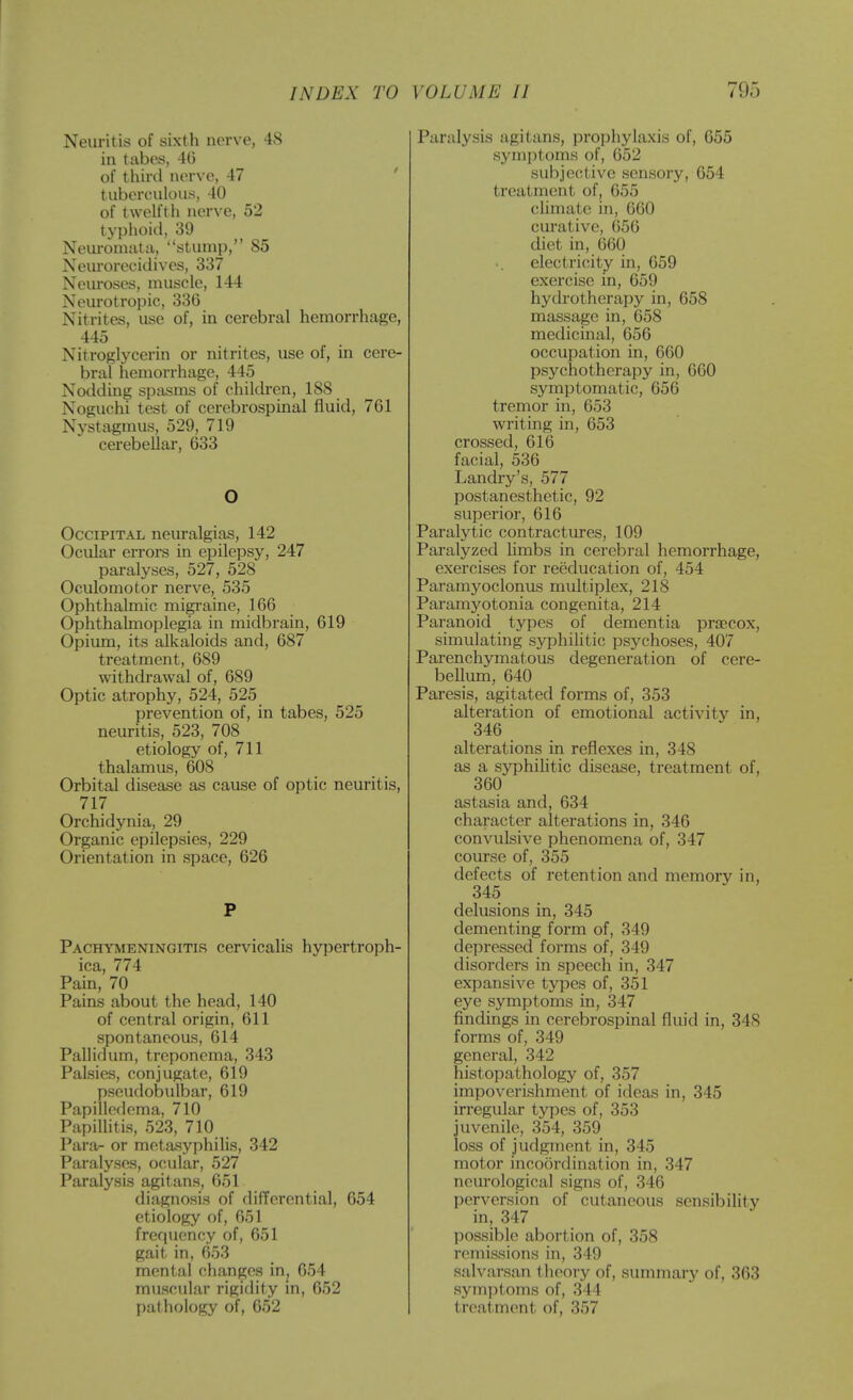 Neuritis of sixth nerve, 48 in tabes, 46 of thini nerve, 47 ' tuberculous, 40 of twelfth nerve, 52 typhoid, 39 Neui-omata, stump, 85 Neurorecidives, 337 Neuroses, muscle, 144 Neurotropic, 336 Nitrites, use of, in cerebral hemorrhage, 445 Nitroglycerin or nitrites, use of, in cere- bral hemorrhage, 445 Nodding spasms of chilch-en, 188 Noguchi test of cerebrospinal fluid, 761 Nystagmus, 529, 719 cerebellar, 633 O Occipital neuralgias, 142 Ocular errors in epilepsy, 247 paralyses, 527, 528 Oculomotor nerve, 535 Ophthalmic migraine, 166 Ophthalmoplegia in midbrain, 619 Opium, its alkaloids and, 687 treatment, 689 withdrawal of, 689 Optic atrophy, 524, 525 prevention of, in tabes, 525 neuritis, 523, 708 etiology of, 711 thalamus, 608 Orbital disease as cause of optic neuritis, 717 Orchidynia, 29 Organic epilepsies, 229 Orientation in space, 626 P Pachymeningitis cervicalis hypertroph- ica, 774 Pam, 70 Pains about the head, 140 of central origin, 611 spontaneous, 614 Pallidum, treponcma, 343 Palsies, conjugate, 619 pseudobulbar, 619 Papilledema, 710 Papilhtis, 523, 710 Para- or meta-syphilis, 342 Paralyses, ocular, 527 Paralysis agitans, 651 diagnosis of differential, 654 etiology of, 651 frequency of, 651 gait in, 653 mental changes in, 654 muscular rigidity in, 652 pathology of, 652 Paralysis agitans, prophylaxis of, 655 symptoms of, 652 subjective sensory, 654 treatment of, 655 chmate in, 660 curative, G56 diet in, 660 electi'icity in, 659 exercise in, 659 hydrotherapy in, 658 massage in, 658 medicinal, 656 occupation in, 660 psychotherapy in, 660 symptomatic, 656 tremor in, 653 writing in, 653 crossed, 616 facial, 536 Landiy's, 577 postanesthetic, 92 superior, 616 Paralytic contractures, 109 Paralyzed hmbs in cerebral hemorrhage, exercises for reeducation of, 454 Paramyoclonus multiplex, 218 Paramyotonia congenita, 214 Paranoid types of dementia pra?cox, simulating syphihtic psychoses, 407 Parenchymatous degeneration of cere- bellum, 640 Paresis, agitated forms of, 353 alteration of emotional activity in, 346 alterations in reflexes in, 348 as a syphihtic disease, treatment of, 360 astasia and, 634 character alterations in, 346 convvdsive phenomena of, 347 course of, 355 defects of retention and memory in, 345 delusions in, 345 dementing form of, 349 depressed forms of, 349 disorders in speech in, 347 expansive types of, 351 eye symptoms in, 347 findings in cerebrospinal fluid in, 348 forms of, 349 general, 342 histopathology of, 357 impoverishment of ideas in, 345 irregular types of, 353 juvenile, 354, 359 loss of judgment in, 345 motor incoordination in, 347 neurological signs of, 346 perversion of cutaneous sensibility in, 347 possible abortion of, 358 remissions in, 349 salvarsan theory of, summary of, 363 symi)toms of, 344 treatment of, 357