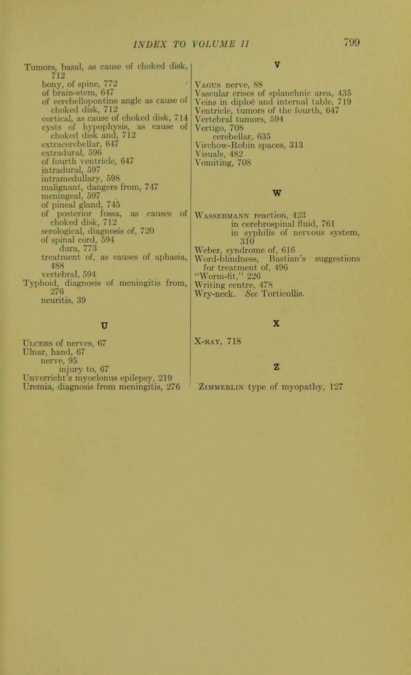 Tumors, basal, as cause of choked disk, 712 bony, of spine, 772 of brain-stem, 647 of cerebellopontine angle as cause of choked disk, 712 cortical, as cause of choked disk, 714 cysts of hypophysis, as cause of choked disk and, 712 extracercbellar, 647 extradiu'al, 596 of foiu-th ventricle, 647 intradural, 597 intramedullary, 598 malignant, dangers from, 747 meningeal, 597 of pineal gland, 745 of posterior fossa, as causes of choked disk, 712 serological, diagnosis of, 720 of spinal cord, 594 dura, 773 treatment of, as causes of aphasia, 488 vertebral, 594 Typhoid, diagnosis of meningitis from, 276 neuritis, 39 U Ulcers of nerves, 67 Ulnar, hand, 67 nerve, 95 injury to, 67 Unverricht's myoclonus epilepsy, 219 Vagus nerve, 88 Vascular crises of splanchnic area, 435 Veins in diploe and internal (able, 719 Ventricle, tumors of the fourth, 647 Vertebral tumors, 594 Vertigo, 708 cerebellar, 635 Virchow-Robin spaces, 313 Visuals, 482 Vomiting, 708 W Wassermann reaction, 423 in cerebrospinal fluid, 761 in syphiKs of nervous system, 310 Weber, syndrome of, 616 Word-blindness, Bastian's suggestions for treatment of, 496 Worm-fit, 226 Writing centre, 478 Wry-neck. See Torticollis. X-RAY, 718