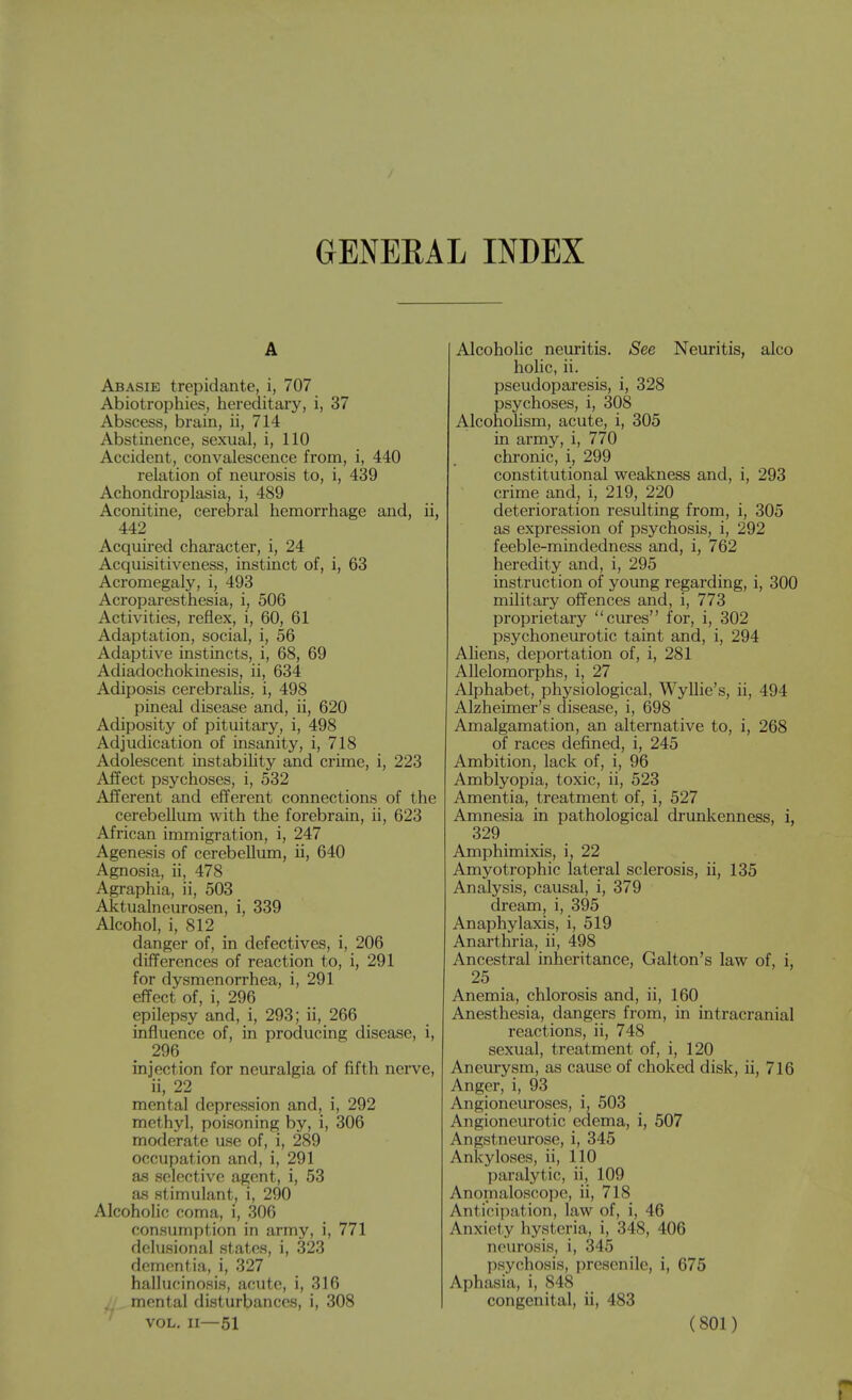 GENERAL INDEX A Abasie trepidante, i, 707 Abiotrophies, hereditary, i, 37 Abscess, brain, ii, 714 Abstinence, sexual, i, 110 Accident, convalescence from, i, 440 relation of neurosis to, i, 439 Achondroplasia, i, 489 Aconitine, cerebral hemorrhage and, ii, 442 Acquu-ed character, i, 24 Acquisitiveness, instinct of, i, 63 Acromegaly, i, 493 Acroparesthesia, i, 506 Activities, reflex, i, 60, 61 Adaptation, social, i, 56 Adaptive instincts, i, 68, 69 Adiadochokinesis, ii, 634 Adiposis cerebrahs, i, 498 pineal disease and, ii, 620 Adiposity of pituitary, i, 498 Adjudication of insanity, i, 718 Adolescent instabihty and crime, i, 223 Affect psychoses, i, 532 Afferent and efferent connections of the cerebellum with the forebrain, ii, 623 African immigration, i, 247 Agenesis of cerebellum, ii, 640 Agnosia, ii, 478 Agraphia, ii, 503 Aktualneurosen, i, 339 Alcohol, i, 812 danger of, in defectives, i, 206 differences of reaction to, i, 291 for dysmenorrhea, i, 291 effect of, i, 296 epilepsy and, i, 293; ii, 266 influence of, in producing disease, i, 296 injection for neuralgia of fifth nerve, ii, 22 mental depression and, i, 292 methyl, poisoning by, i, 306 moderate use of, i, 289 occupation and, i, 291 as selective agent, i, 53 as stimulant, i, 290 Alcoholic coma, i, 306 consumption in army, i, 771 delusional states, i, 323 dementia, i, 327 hallucinosis, acute, i, 316 II mental disturbances, i, 308 Alcoholic neuritis. <See Neuritis, aico holic, ii. pseudoparesis, i, 328 psychoses, i, 308 Alcohohsm, acute, i, 305 in army, i, 770 chronic, i, 299 constitutional weakness and, i, 293 crime and, i, 219, 220 deterioration resulting from, i, 305 as expression of psychosis, i, 292 feeble-mindedness and, i, 762 heredity and, i, 295 instruction of young regarding, i, 300 military offences and, i, 773 proprietary cures for, i, 302 psychoneurotic taint and, i, 294 Ahens, deportation of, i, 281 Allelomorphs, i, 27 Alphabet, physiological, Wyllie's, ii, 494 Alzheimer's disease, i, 698 Amalgamation, an alternative to, i, 268 of races defined, i, 245 Ambition, lack of, i, 96 Amblyopia, toxic, ii, 523 Amentia, treatment of, i, 527 Amnesia in pathological drunkenness, i, 329 Amphimixis, i, 22 Amyotrophic lateral sclerosis, ii, 135 Analysis, causal, i, 379 dream, i, 395 Anaphylaxis, i, 519 Anarthria, ii, 498 Ancestral inheritance, Galton's law of, i, 25 Anemia, chlorosis and, ii, 160 Anesthesia, dangers from, in intracranial reactions, ii, 748 sexual, treatment of, i, 120 Aneurysm, as cause of choked disk, ii, 716 Anger, i, 93 Angioneuroses, i, 503 Angioneurotic edema, i, 507 Angstneurose, i, 345 Ankyloses, ii, 110 paralytic, ii, 109 Anomaloscope, ii, 718 Anticipation, law of, i, 46 Anxiety hysteria, i, 348, 406 neurosis, i, 345 psychosis, presenile, i, 675 Aphasia, i, 848 congenital, ii, 483