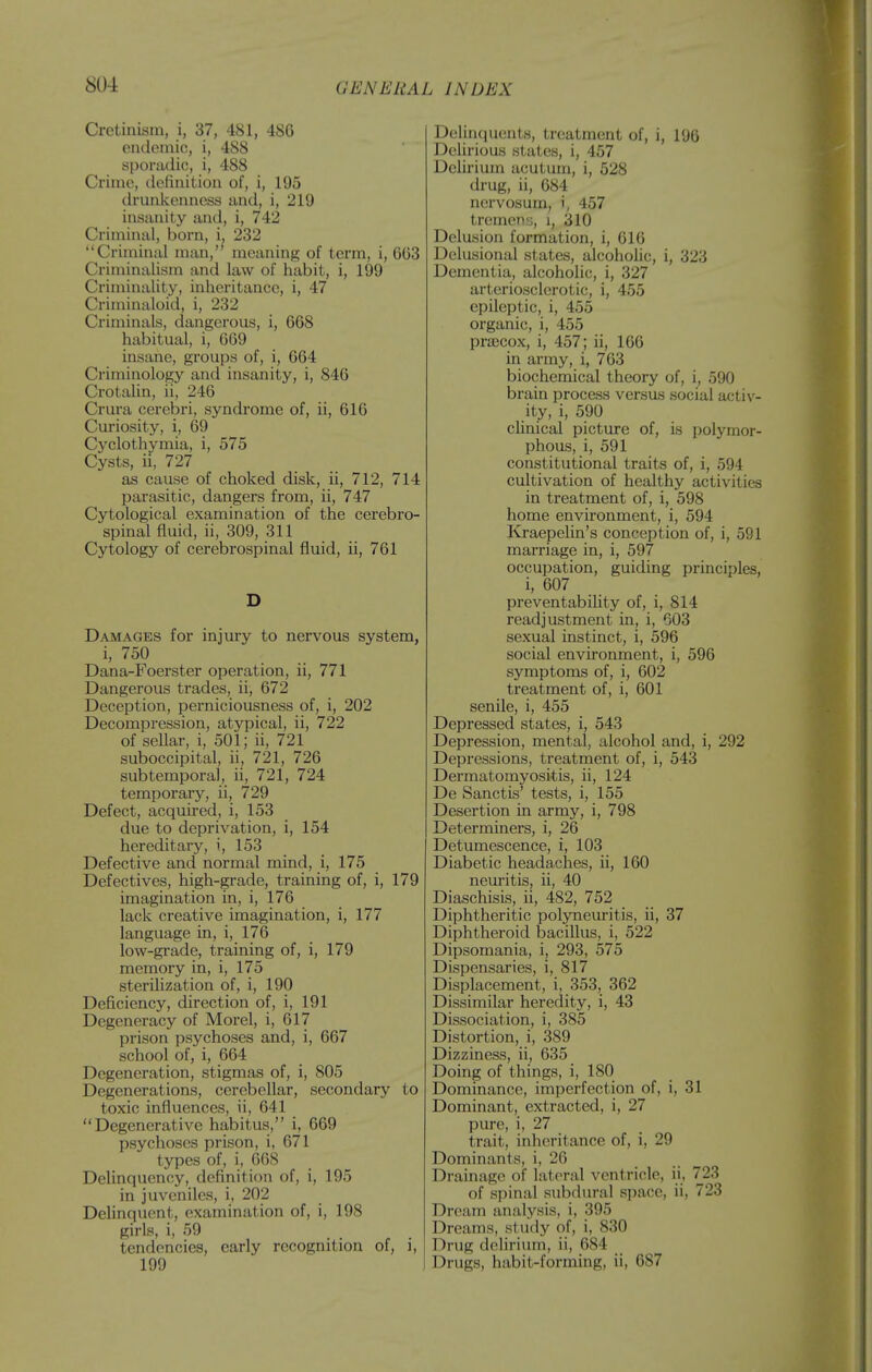 Cretinism, i, 37, 481, 486 eiulemio, i, 488 siJoradic, i, 488 Crime, (Icfinitiou of, i, 195 drunkenness imd, i, 219 insanity and, i, 742 Criminal, born, i, 232 Criminal man, meaning of term, i, 663 Criminalism and law of habit, i, 199 Criminality, inheritance, i, 47 Criminaloid, i, 232 Criminals, dangerous, i, 668 habitual, i, 669 insane, groujis of, i, 664 Criminology and insanity, i, 846 Crotalin, ii, 246 Crura cerebri, syndrome of, ii, 616 Curiosity, i, 69 Cj^clothymia, i, 575 Cysts, ii, 727 as cause of choked disk, ii, 712, 714 parasitic, dangers from, ii, 747 Cytological examination of the cerebro- spinal fluid, ii, 309, 311 Cytology of cerebrospinal fluid, ii, 761 D Damages for injury to nervous system, i, 750 Dana-Foerster operation, ii, 771 Dangerous trades, ii, 672 Deception, pei'niciousness of, i, 202 Decompression, atypical, ii, 722 of sellar, i, 501; ii, 721 suboccipital, ii, 721, 726 subtemporal, ii, 721, 724 temporary, ii, 729 Defect, acquii'ed, i, 153 due to deprivation, i, 154 hereditary, i, 153 Defective and normal mind, i, 175 Defectives, high-grade, training of, i, 179 imagination in, i, 176 lack creative imagination, i, 177 language in, i, 176 low-grade, training of, i, 179 memory in, i, 175 sterilization of, i, 190 Deficiency, direction of, i, 191 Degeneracy of Morel, i, 617 prison psychoses and, i, 667 school of, i, 664 Degeneration, stigmas of, i, 805 Degenerations, cerebellar, secondary to toxic influences, ii, 641 Degenerative habitus, i, 669 psychoses prison, i, 671 types of, i, 668 Delinquency, definition of, i, 195 in juveniles, i, 202 Delinquent, examination of, i, 198 R'rls- i> 59 .... tendencies, early recognition of, i, 199 Delinquents, treatment of, i, 196 Delirious states, i, 457 Delirium acutum, i, 528 drug, ii, 684 nervosum, i, 457 tremens;, i, 310 Delusion formation, i, 616 Delusional states, alcoholic, i, 323 Dementia, alcoholic, i, 327 arteriosclerotic, i, 455 epileptic, i, 455 organic, i, 455 prsecox, i, 457; ii, 166 in army, i, 763 biochemical theory of, i, 590 brain process versus social activ- ity, i, 590 clinical picture of, is polymor- phous, i, 591 constitutional traits of, i, 594 cultivation of healthy activities in treatment of, i, 598 home environment, i, 594 Kraepelin's conception of, i, 591 marriage in, i, 597 occupation, guiding principles, i, 607 preventability of, i, 814 readjustment in, i, 603 sexual instinct, i, 596 social environment, i, 596 symptoms of, i, 602 treatment of, i, 601 senile, i, 455 Depressed states, i, 543 Depression, mental, alcohol and, i, 292 Depressions, treatment of, i, 543 Dermatomyosi-tis, ii, 124 De Sanctis' tests, i, 155 Desertion in army, i, 798 Determiners, i, 26 Detumescence, i, 103 Diabetic headaches, ii, 160 nem'itis, ii, 40 Diaschisis, ii, 482, 752 Diphtheritic polyneuritis, ii, 37 Diphtheroid bacillus, i, 522 Dipsomania, i, 293, 575 Dispensaries, i, 817 Displacement, i, 353, 362 Dissimilar heredity, i, 43 Dissociation, i, 385 Distortion, i, 389 Dizziness, ii, 635 Doing of things, i, 180 Dominance, imperfection of, i, 31 Dominant, extracted, i, 27 pure, i, 27 trait, inheritance of, i, 29 Dominants, i, 26 Drainage of lateral ventricle, ii, 723 of spinal subdural space, ii, 723 Dream analysis, i, 395 Dreams, st udy of, i, 830 Drug delirium, ii, 684 Drugs, habit-forming, ii, 687