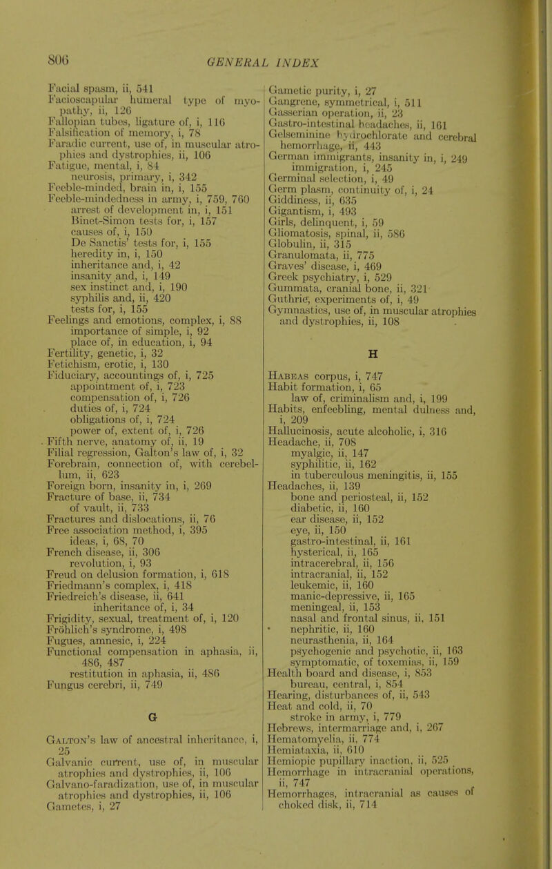 Facial spasm, ii, 541 Facioscapular humeral type of myo- pathy, ii, 12G Fallojjian tubes, ligature of, i, IIG Falsifieation of ni(>niory, i, 78 Faradic; current, use of, in muscular atro- phies and dystrophies, ii, 106 Fatigue, mental, i, S-i neui'osis, primary, i, 342 Feeble-minded, brain in, i, 155 Feeble-mindedness in army, i, 759, 7G0 arrest of development in, i, 151 Binet-Simon tests for, i, 157 causes of, i, 150 De Sanctis' tests for, i, 155 heredity in, i, 150 inheritance and, i, 42 insanity and, i, 149 sex instinct and, i, 190 syphilis and, ii, 420 tests for, i, 155 Feelings and emotions, complex, i, S8 importance of simple, i, 92 place of, in education, i, 94 Fertility, genetic, i, 32 Fetichism, erotic, i, 130 Fiduciary, accountings of, i, 725 appointment of, i, 723 compensation of, i, 726 duties of, i, 724 obUgations of, i, 724 power of, extent of, i, 726 Fifth nerve, anatomy of, ii, 19 Filial regression, Galton's law of, i, 32 Forebrain, connection of, with cerebel- lum, ii, 623 Foreign born, insanity in, i, 269 Fracture of base, ii, 734 of vault, ii, 733 Fractures and dislocations, ii, 76 Free association method, i, 395 ideas, i, 68, 70 French disease, ii, 306 revolution, i, 93 Freud on delusion formation, i, 618 Friedmann's complex, i, 418 Friedreich's disease, ii, 641 inheritance of, i, 34 Frigidity, sexual, treatment of, i, 120 Frohlich's syndrome, i, 498 Fugues, amnesic, i, 224 Functional compensation in aphasia, ii, 486, 487 restitution in aphasia, ii, 486 Fungus cerebri, ii, 749 G Galton's law of ancestral inheritance, i, 25 Galvanic cun-ent, use of, in muscular atrophies and dystrophies, ii, 106 Galvano-faradization, use of, in muscular atrophies and dystrophies, ii, 106 Gametes, i, 27 \ Gametic purity, i, 27 Gangrene, synunetrical, i, 511 Gass(!rian opcsration, ii, 23 Gastro-intestinal h(;adaclK!.s, ii, 161 GeLseminine I'jdrochlorate and cerebral hemorrhage, ii, 443 German immigrants, insanity in, i, 249 immigration, i, 245 Germinal selection, i, 49 Germ plasm, continuity of, i, 24 Giddiness, ii, 635 Gigantism, i, 493 Girls, delinquent, i, 59 Gliomatosis, spinal, ii, 586 Globulin, ii, 315 Granulomata, ii, 775 Graves' disease, i, 469 Greek psychiatry, i, 529 Gummata, cranial bone, ii, 321 Guthrie, experiments of, i, 49 Gymnastics, use of, in muscular atrophies and dystrophies, ii, 108 H Habeas corpus, i, 747 Habit formation, i, 65 law of, criminalism and, i, 199 Habits, enfeebling, mental dulness and, i, 209 Hallucinosis, acute alcoholic, i, 316 Headache, ii, 708 myalgic, ii, 147 syphilitic, ii, 162 in tuberculous meningitis, ii, 155 Headaches, ii, 139 bone and periosteal, ii, 152 diabetic, ii, 160 ear disease, ii, 152 eye, ii, 150 gastro-intestinal, ii, 161 hysterical, ii, 165 intracerebral, ii, 156 intracranial, ii, 152 leulvemic, ii, 160 manic-depressive, ii, 165 meningeal, ii, 153 nasal and frontal sinus, ii, 151 nephritic, ii, 160 neurasthenia, ii, 164 psychogenic and psychotic, ii, 163 symptomatic, of toxemiius, ii, 159 Health board and disease, i, 853 bureau, central, i, 854 Hearing, disturbances of, ii, 543 Heat and cold, ii, 70 stroke in army, i, 779 Hebrews, intermarriage and, i, 267 HematomyeHa, ii, 774 Hemiataxia, ii, 610 Hemiopic pupillary inaction, ii, 525 Hemorrhage in intracranial operations, 747 . Hemorrhages, intracranial as causes ot choked disk, ii, 714