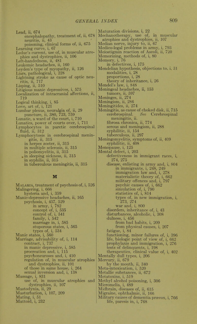 Lead, ii, 674 encephalopathy, treatment of, ii, 678 neuritis, ii, 43 ' poisoning, chnical forms of, ii, 675 Learning curve, i, 67 Leduc's (urrent, use of, in musculai atro- phies and dystrophies, ii, 106 Left-handedness, ii, 481 Leukemic headaches, ii, 160 Leyden's type of myopathy, ii, 126 Liars, pathological, i, 228 Lightning stroke as cause of optic neu- ritis, ii, 717 Lisping, ii, 510 Litigious manic depressives, i, 575 Localization of intracranial affections, ii, 719 Logical thinking, i, 85 Love, art of, i, 121 Lumbar plexus, neuralgia of, ii, 29 puncture, ii, 380, 723, 759 Lunatic, a ward of the court, i, 710 Lunatics, power of courts over, i, 711 Lymphocytes in paretic cerebrospinal fluid, ii, 312 Lymphocytosis in cerebrospinal menin- gitis, ii, 315 in herpes zoster, ii, 315 in multiple sclerosis, ii, 315 in poUomyelitis, ii, 315 .in sleeping sickness, ii, 315 in syphilis, ii, 315 in tuberculous meningitis, ii, 315 M Malabia, treatment of psychosis of, i, 526 Malingering, i, 666 hysteria and, i, 359 Manic-depressive headaches, ii, 165 psychosis, i, 457, 529 in army, i, 782 concept of, i, 535 control of, i, 541 family, i, 542 marriage in, i, 585 stuporous states, i, 565 types of, i, 534 Manic states, i, 560 Marriage, advisabihty of, i, 114 contract, i, 737 in manic depressive, i, 585 procreation and, i, 115 psychoneuroses and, i, 410 regulation of, in muscular atrophies and dystrophies, ii, 101 of those in same house, i, 264 sexual inversion and, i, 138 Massage, i, 831 use of, in muscular atrophies and dystrophies, ii, 107 Mastodynia, ii, 29 Masturbation, i, 107, 209 Mating, i, 51 Mattoid, i, 232 Maturation divisions, i, 22 Mechanotherapy, use of, in muscular atrophies and dystrophies, ii, 107 Median nerve, injury to, ii, 67 Medico-legal problems in army, i, 793 Meiostigmin reaction of Ascoli, ii, 720 Memorizing, methods of, i, 80 Memory, i, 76 in defectives, i, 175 Mendelian hypothesis, objections to, i, 31 modahties, i, 28 proportions, i, 28 theory of inheritance, i, 26 Mendel's law, i, 848 Meningeal headaches, ii, 153 tumors, ii, 597 Meninges, ii, 274 Meningism, ii, 286 Meningitides, ii, 274 Meningitis, as cause of choked disk, ii, 715 cerebrospinal. See Cerebrospinal meningitis, ii. fibrosa chronica, ii, 774 serous and meningism, ii, 288 syphilitic, ii, 154 tuberculous, ii, 297 Meningomyelitis, symptoms of, ii, 409 syphilitic, ii, 408 Menopause, i, 125 Mental defect, i, 203 defectiveness in immigrant races, i, 274, 275 disease, enlisting in army and, i, 804 in immigrants, i, 248, 249 immigration law and, i, 278 materialistic theory of, i, 662 military offences and, i, 797 psychic causes of, i, 662 simulation of, i, 790 statistics of, i, 814 types of, in new immigration, i, 273, 274 war and, i, 800 disorders, inheritance of, i, 43 disturbances, alcoholic, i, 308 dulness, i, 456 from bad habits, i, 209 from physical causes, i, 207 fatigue, i, 84 functioning, minor failures of, i, 396 life, biologic point of view of, i, 662 prophylaxis and immigration, i, 276 tests of dehnquents, i, 198 therapeutics, clinical value of, i, 402 Mentally dull types, i, 206 Mercury, ii, 679 by the mouth, ii, 340 Meta-intoxication, i, 520 Metallic substances, ii, 672 Metatoxins, i, 519 Methyl alcohol poisoning, i, 306 Micromclia, i, 489 Midbrain, diseases of, ii, 615 Migraine, ophthalmic, ii, 160 Milit ary causes of dementia pra^cox, i, 766 life, paresis in, i, 768