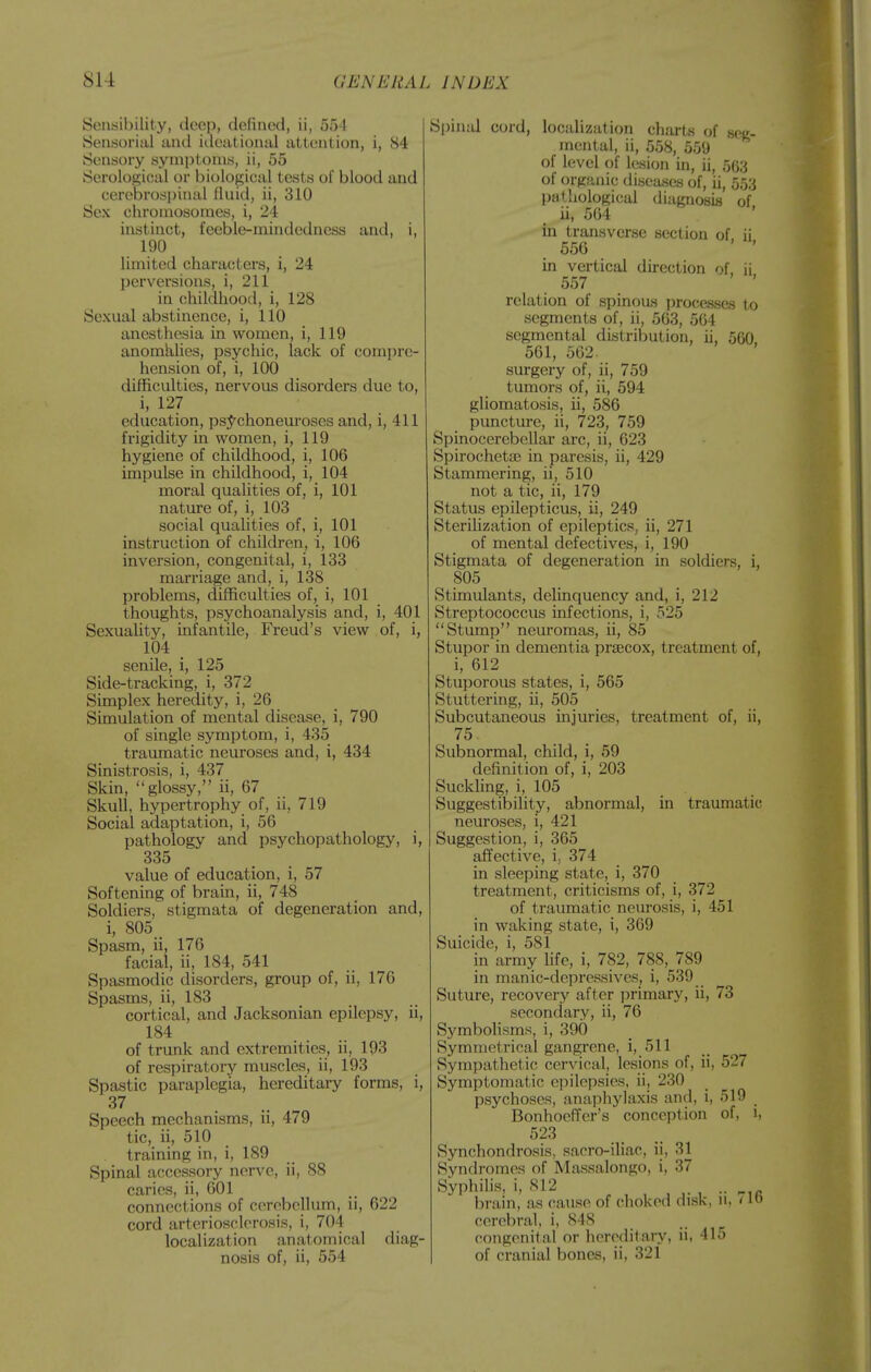 Sensibility, deep, defined, ii, 55 I Sensorial and itlcational attention, i, 84 Sensory symptoms, ii, 55 Serological or biological tests of blood and cerebrospinal fluid, ii, 310 Sex chromosomes, i, 24 instinct, i'eeble-mindedncss and, i, 190 limited characters, i, 24 perversions, i, 211 in childhood, i, 128 Sexual abstinence, i, 110 anesthesia in women, i, 119 anomalies, psychic, lack of comjjre- hcnsion of, i, 100 difficulties, nervous disorders due to, i, 127 education, psj^chonem'oses and, i, 411 frigidity in women, i, 119 hygiene of childhood, i, 106 impulse in childhood, i, 104 moral qualities of, i, 101 nature of, i, 103 social qualities of, i, 101 instruction of children, i, 106 inversion, congenital, i, 133 marriage and, i, 138 problems, difficulties of, i, 101 thoughts, psychoanalysis and, i, 401 SexuaUty, infantile, Freud's view of, i, 104 senile, i, 125 Side-tracking, i, 372 Simplex heredity, i, 26 Simulation of mental disease, i, 790 of single symptom, i, 435 traumatic neuroses and, i, 434 Sinistrosis, i, 437 Skin, glossy, ii, 67 Skull, hypertrophy of, ii, 719 Social adaptation, i, 56 pathology and psychopathology, i, 335 value of education, i, 57 Softening of brain, ii, 748 Soldiers, stigmata of degeneration and, i, 805 Spasm, ii, 176 facial, ii, 184, 541 Spasmodic disorders, group of, ii, 176 Spasms, ii, 183 cortical, and Jacksonian epilepsy, ii, 184 of trunk and extremities, ii, 193 of respiratory muscles, ii, 193 Spastic paraplegia, hereditary forms, i, 37 Speech mechanisms, ii, 479 tic, ii, 510 training in, i, 189 Spinal accessory nerve, ii, 88 caries, ii, 601 connections of cerebellum, ii, 622 cord arteriosclerosis, i, 704 localization anatomical diag- nosis of, ii, 554 Spinal cord, localization charts of seg- mental, ii, 558, 559 of level of lesion in, ii, 563 of organic diseases of, ii, 553 pathological diagnosis of ii, 564 ' in transverse section of ii 556 in vertical direction nf \[ 557 relation of spinous processes to segments of, ii, 563, 564 segmental distribution, ii, 560 561, 562 surgery of, ii, 759 tumors of, ii, 594 gliomatosis, ii, 586 puncture, ii, 723, 759 Spinocerebellar arc, ii, 623 Spirocheta) in paresis, ii, 429 Stammering, ii, 510 not a tic, ii, 179 Status epilepticus, ii, 249 Sterilization of epileptics, ii, 271 of mental defectives, i, 190 Stigmata of degeneration in soldiers, i, 805 Stimulants, delinquency and, i, 212 Streptococcus infections, i, 525 Stump neuromas, ii, 85 Stupor in dementia prsecox, treatment of, i, 612 Stuporous states, i, 565 Stuttering, ii, 505 Subcutaneous injuries, treatment of, ii, 75 Subnormal, child, i, 59 definition of, i, 203 Suckling, i, 105 Suggestibility, abnormal, in traumatic neuroses, i, 421 Suggestion, i, 365 affective, i, 374 in sleeping state, i, 370 treatment, criticisms of, i, 372 of traumatic neurosis, i, 451 in waking state, i, 369 Suicide, i, 581 in army life, i, 782, 788, 789 in manic-depressives, i, 539 Suture, recovery after primary, ii, 73 secondary, ii, 76 Symbolisms, i, 390 Symmetrical gangrene, i, 511 Sympathetic cervical, lesions of, ii, 527 Symptomatic epilepsies, ii, 230 psychoses, anaphylaxis and, i, 519 Bonhoeffer's conception of, 1, 523 Synchondrosis, sacro-iliac, ii, 31 Syndromes of Massalongo, i, 37 Syphilis, i, 812 brain, as cause of choked disk, n, /1» cerebral, i, 848 congenital or hereditary, ii, 415 of cranial bones, ii, 321