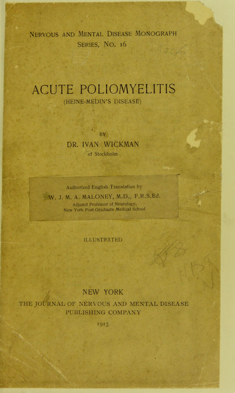 Nervous and Mental Disease Monograph Series, No. 16 acute poliomyelitis (HEINE-MEDIN'S DISEASE) DR. IVAN WICKMAN of Stockholm Authorized English Translation by W. J. M. A. MALONEY, M.D., F.R.S.Ed. Adjunct Professor of Neurology, New York Post Graduate Medical School ILLUSTRATED NEW YORK THE JOURNAL OF NERVOUS AND MENTAL DISEASE PUBLISHING COMPANY