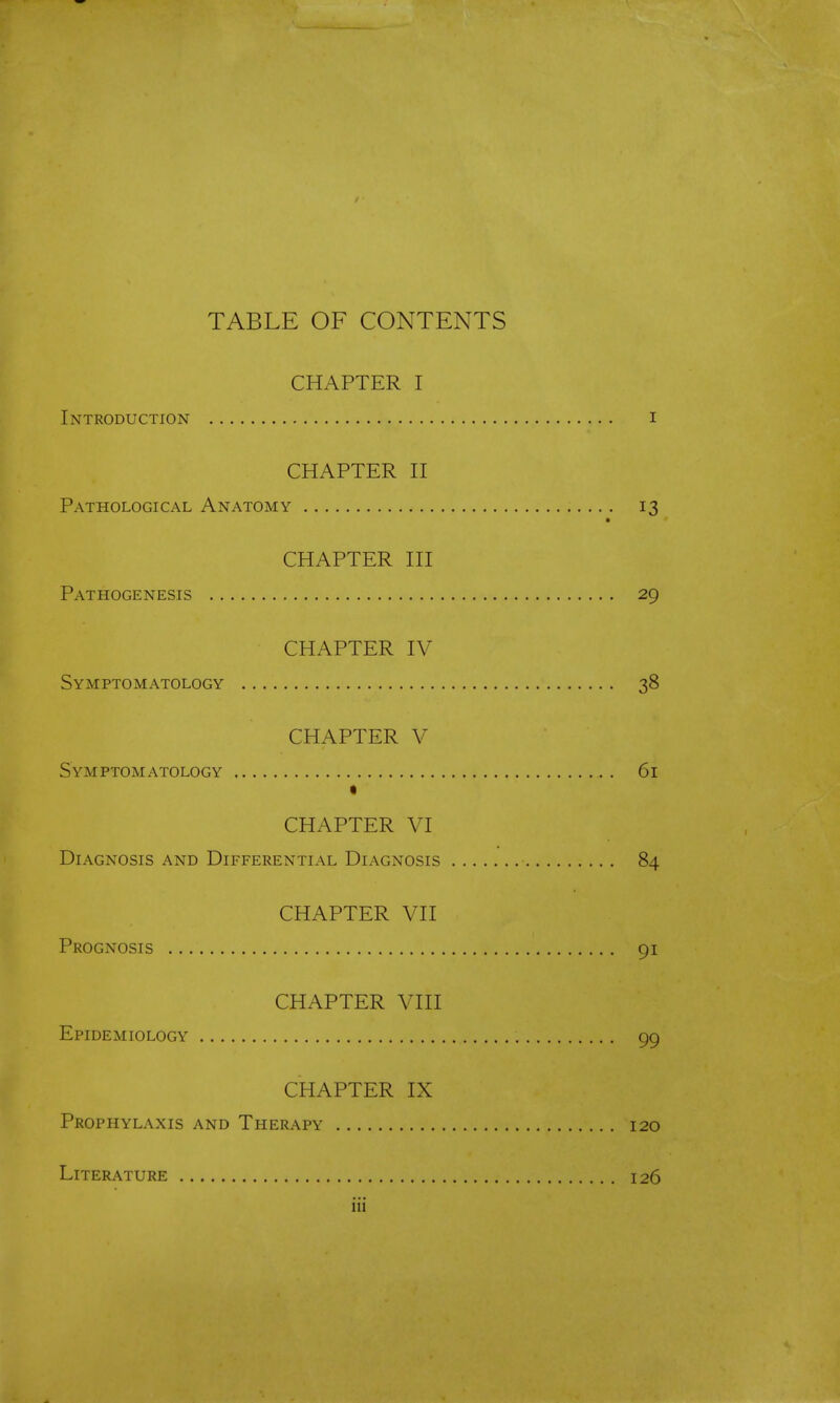 TABLE OF CONTENTS CHAPTER I Introduction i CHAPTER II Pathological Anatomy 13 CHAPTER III Pathogenesis 29 CHAPTER IV Symptomatology 38 CHAPTER V Symptomatology 61 • CHAPTER VI Diagnosis and Differential Diagnosis 84 CHAPTER VII Prognosis 91 CHAPTER VIII Epidemiology 99 CHAPTER IX Prophylaxis and Therapy 120 Literature 126 iii