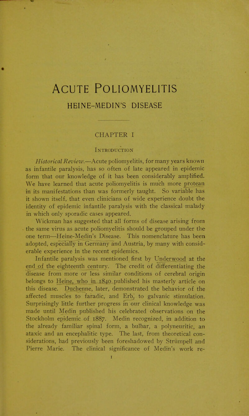 Acute Poliomyelitis HEINE-MEDIN'S DISEASE CHAPTER I Introduction Historical Review.—Acute poliomyelitis, for many years known as infantile paralysis, has so often of late appeared in epidemic form that our knowledge of it has been considerably amplified. We have learned that acute poliomyelitis is much more protean in its manifestations than was formerly taught. So variable has it shown itself, that even clinicians of wide experience doubt the identity of epidemic infantile paralysis with the classical malady in which only sporadic cases appeared. Wickman has suggested that all forms of disease arising from the same virus as acute poliomyelitis should be grouped under the one term—Heine-Medin's Disease. This nomenclature has beeni adopted, especially in Germany and Austria, by many with consid- erable experience in the recent epidemics. Infantile paralysis was mentioned first by Underwood at the end of the eighteenth century. The credit of differentiating the disease from more or less similar conditions of cerebral origin belongs to Heine, who in 1840 published his masterly article on this disease. Duchenne, later, demonstrated the behavior of the affected muscles to faradic, and Erb, to galvanic stimulation. Surprisingly little further progress in our clinical knowledge was made until Medin published his celebrated observations on the Stockholm epidemic of 1887. Medin recognized, in addition to the already familiar spinal form, a bulbar, a polyneuritic, an ataxic and an encephalitic type. The last, from theoretical con- siderations, had previously been foreshadowed by Striimpell and Pierre Marie. The clinical significance of Medin's work re-