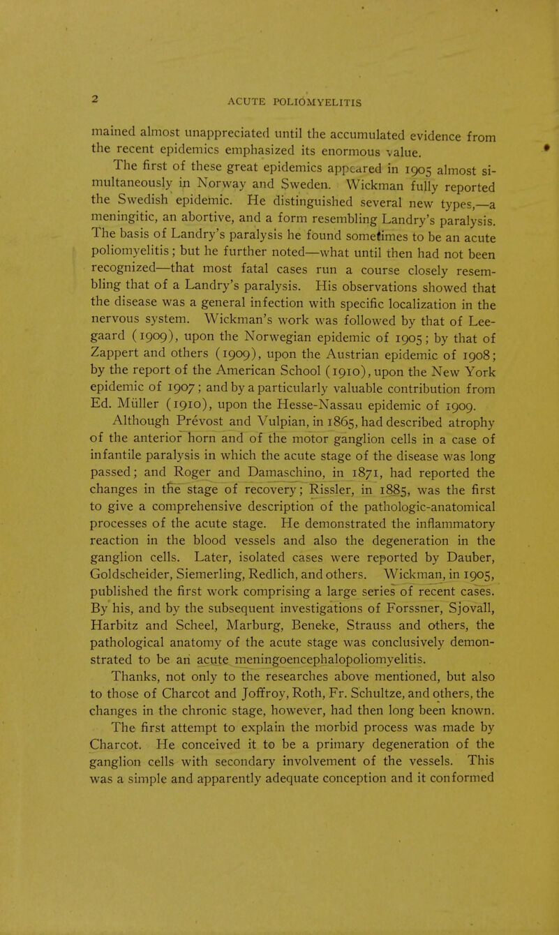 mained almost unappreciated until the accumulated evidence from the recent epidemics emphasized its enormous value. The first of these great epidemics appeared in 1905 almost si- multaneously in Norway and Sweden. Wickman fully reported the Swedish epidemic. He distinguished several new types,—a meningitic, an abortive, and a form resembling Landry's paralysis. The basis of Landry's paralysis he found sometimes to be an acute poliomyelitis; but he further noted—what until then had not been recognized—that most fatal cases run a course closely resem- bling that of a Landry's paralysis. His observations showed that the disease was a general infection with specific localization in the nervous system. Wickman's work was followed by that of Lee- gaard (1909), upon the Norwegian epidemic of 1905; by that of Zappert and others (1909), upon the Austrian epidemic of 1908; by the report of the American School (1910), upon the New York epidemic of 1907; and by a particularly valuable contribution from Ed. Miiller (1910), upon the Hesse-Nassau epidemic of 1909. Although Prevost and Vulpian, in 1865, had described atrophy of the anterior horn and of the motor ganglion cells in a case of infantile paralysis in which the acute stage of the disease was long passed; and Roger and Damaschino. in 1871, had reported the changes in the stage of recovery; Rissler, in 1885, was the first to give a comprehensive description of the pathologic-anatomical processes of the acute stage. He demonstrated the inflammatory reaction in the blood vessels and also the degeneration in the ganglion cells. Later, isolated cases were reported by Dauber, Goldscheider, Siemerling, Redlich, and others. Wickman, in 1905, published the first work comprising a large series of recent cases. By his, and by the subsequent investigations of Forssner, Sjovall, Harbitz and Scheel, Marburg, Beneke, Strauss and others, the pathological anatomy of the acute stage was conclusively demon- strated to be an acute meningoencephalopoliomyelitis. Thanks, not only to the researches above mentioned, but also to those of Charcot and Joffroy, Roth, Fr. Schultze, and others, the changes in the chronic stage, however, had then long been known. The first attempt to explain the morbid process was made by Charcot. He conceived it to be a primary degeneration of the ganglion cells with secondary involvement of the vessels. This was a simple and apparently adequate conception and it conformed