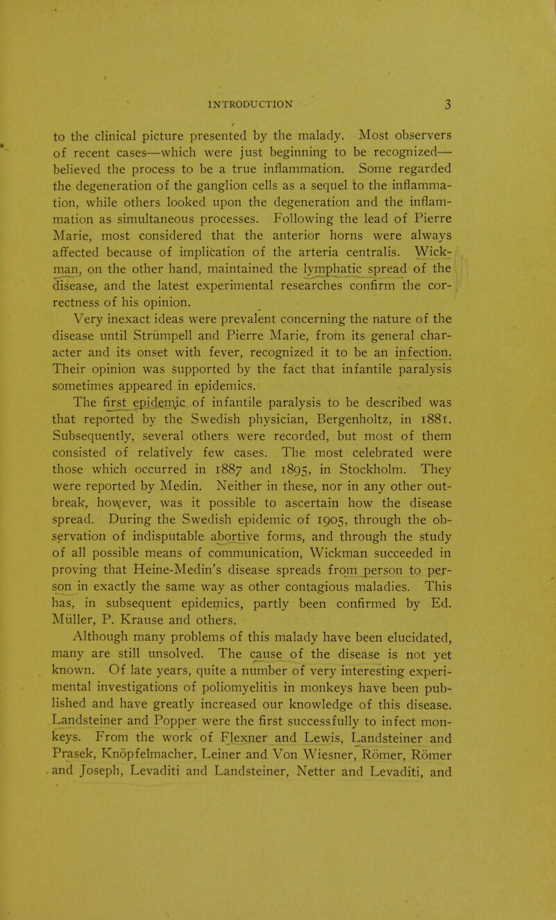 to the clinical picture presented by the malady. Most observers of recent cases—which were just beginning to be recognized— believed the process to be a true inflammation. Some regarded the degeneration of the ganglion cells as a sequel to the inflamma- tion, while others looked upon the degeneration and the inflam- mation as simultaneous processes. Following the lead of Pierre Marie, most considered that the anterior horns were always affected because of implication of the arteria centralis. Wick- man, on the other hand, maintained the lymphatic spread of the disease, and the latest experimental researches confirm the cor- rectness of his opinion. Very inexact ideas were prevalent concerning the nature of the disease until Strumpell and Pierre Marie, from its general char- acter and its onset with fever, recognized it to be an infection. Their opinion was supported by the fact that infantile paralysis sometimes appeared in epidemics. The first epidemic of infantile paralysis to be described was that reported by the Swedish physician, Bergenholtz, in 1881. Subsequently, several others were recorded, but most of them consisted of relatively few cases. The most celebrated were those which occurred in 1887 and 1895, in Stockholm. They were reported by Medin. Neither in these, nor in any other out- break, however, was it possible to ascertain how the disease spread. During the Swedish epidemic of 1905, through the ob- servation of indisputable abortive forms, and through the study of all possible means of communication, Wickman succeeded in proving that Heine-Medin's disease spreads from person to per- son in exactly the same way as other contagious maladies. This has, in subsequent epidemics, partly been confirmed by Ed. Miiller, P. Krause and others. Although many problems of this malady have been elucidated, many are still unsolved. The cause of the disease is not yet known. Of late years, quite a number of very interesting experi- mental investigations of poliomyelitis in monkeys have been pub- lished and have greatly increased our knowledge of this disease. Landsteiner and Popper were the first successfully to infect mon- keys. From the work of Flexner and Lewis, Landsteiner and Prasek, Knopfelmacher, Leiner and Von Wiesner, Romer, Romer and Joseph, Levaditi and Landsteiner, Netter and Levaditi, and