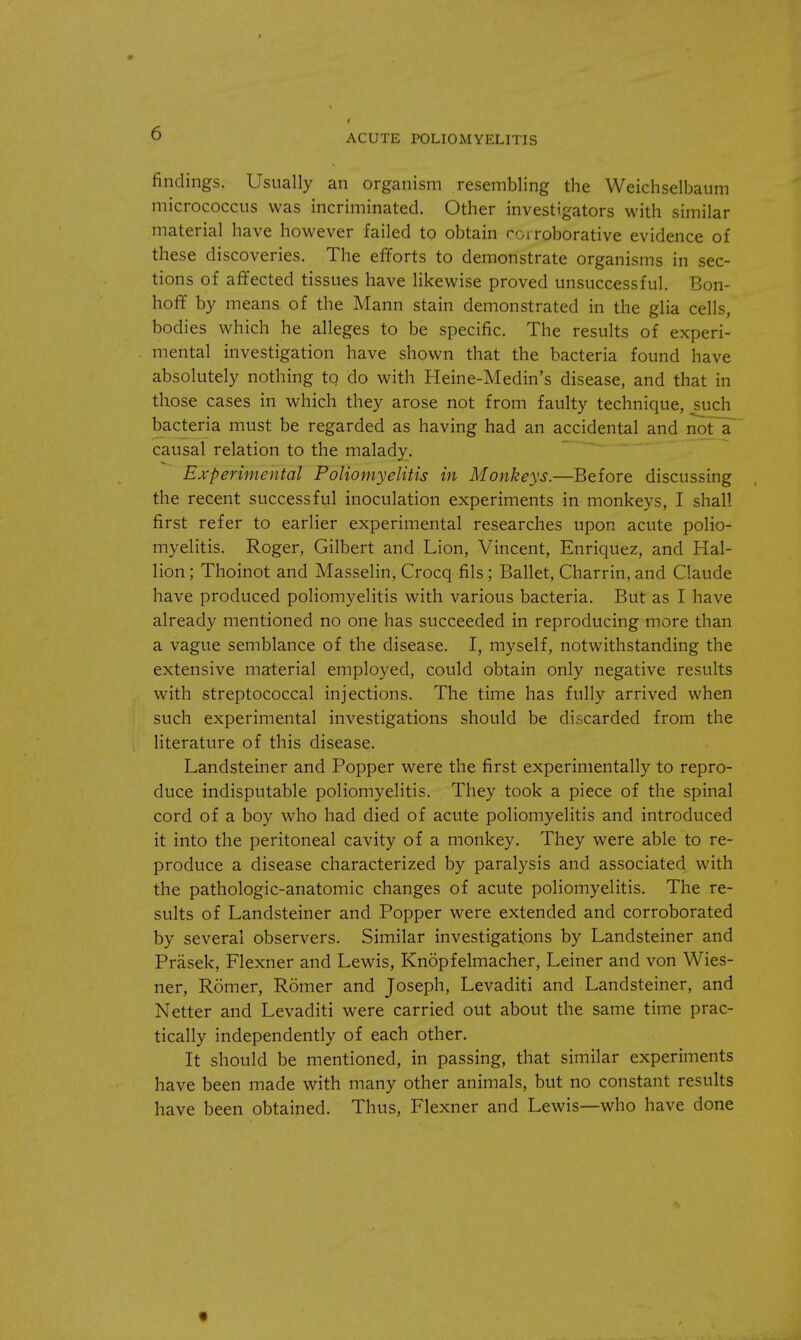 findings. Usually an organism resembling the Weichselbaum micrococcus was incriminated. Other investigators with similar material have however failed to obtain corroborative evidence of these discoveries. The efforts to demonstrate organisms in sec- tions of affected tissues have likewise proved unsuccessful. Bon- hoff by means of the Mann stain demonstrated in the glia cells, bodies which he alleges to be specific. The results of experi- mental investigation have shown that the bacteria found have absolutely nothing to do with Heine-Medin's disease, and that in those cases in which they arose not from faulty technique, such bacteria must be regarded as having had an accidental and not a causal relation to the malady. Experimental Poliomyelitis in Monkeys.—Before discussing the recent successful inoculation experiments in monkeys, I shall first refer to earlier experimental researches upon acute polio- myelitis. Roger, Gilbert and Lion, Vincent, Enriquez, and Hal- lion ; Thoinot and Masselin, Crocq fils; Ballet, Charrin, and Claude have produced poliomyelitis with various bacteria. But as I have already mentioned no one has succeeded in reproducing more than a vague semblance of the disease. I, myself, notwithstanding the extensive material employed, could obtain only negative results with streptococcal injections. The time has fully arrived when such experimental investigations should be discarded from the literature of this disease. Landsteiner and Popper were the first experimentally to repro- duce indisputable poliomyelitis. They took a piece of the spinal cord of a boy who had died of acute poliomyelitis and introduced it into the peritoneal cavity of a monkey. They were able to re- produce a disease characterized by paralysis and associated with the pathologic-anatomic changes of acute poliomyelitis. The re- sults of Landsteiner and Popper were extended and corroborated by several observers. Similar investigations by Landsteiner and Prasek, Flexner and Lewis, Knopfelmacher, Leiner and von Wies- ner, Romer, Romer and Joseph, Levaditi and Landsteiner, and Netter and Levaditi were carried out about the same time prac- tically independently of each other. It should be mentioned, in passing, that similar experiments have been made with many other animals, but no constant results have been obtained. Thus, Flexner and Lewis—who have done