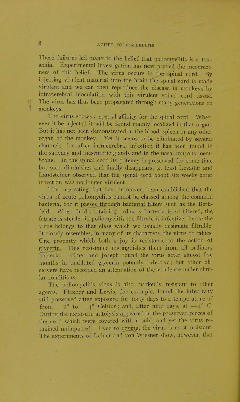 These failures led many to the belief that poliomyelitis is a tox- aemia. Experimental investigation has now proved the incorrect- ness of this belief. The virus occurs in the spinal cord. By injecting virulent material into the brain the spinal cord is made virulent and we can then reproduce the disease in monkeys by intracerebral inoculation with this virulent spinal cord tissue. The virus has thus been propagated through many generations of monkeys. The virus shows a special affinity for the spinal cord. Wher- ever it be injected it will be found mainly localized in that organ. But it has not been demonstrated in the blood, spleen or any other organ of the monkey. Yet it seems to be eliminated by several channels, for after intracerebral injection it has been found in the salivary and mesenteric glands and in the nasal mucous mem- brane. In the spinal cord its potency is preserved for some time but soon diminishes and finally disappears; at least Levaditi and Landsteiner observed that the spinal cord about six weeks after infection was no longer virulent. The interesting fact has, moreover, been established that the virus of acute poliomyelitis cannot be classed among the common bacteria, for it passes through bacterial filters such as the Berk- feld. When fluid containing ordinary bacteria is so filtered, the filtrate is sterile: in poliomyelitis the filtrate is infective; hence the virus belongs to that class which we usually designate filtrable. It closely resembles, in many of its characters, the virus of rabies. One property which both enjoy is resistance to the action of glycerin. This resistance distinguishes them from all ordinary bacteria. Romer and Joseph found the virus after almost five months in undiluted glycerin potently infective; but other ob- servers have recorded an attenuation of the virulence under simi- lar conditions. The poliomyelitis virus is also markedly resistant to other agents. Flexner and Lewis, for example, found the infectivity still preserved after exposure for forty days to a temperature of from —2° to —4° Celsius; and, after fifty days, at —40 C. During the exposure autolysis appeared in the preserved pieces of the cord which were covered with mould, and yet the virus re- mained unimpaired. Even to drying, the virus is most resistant. The experiments of Leiner and von Wiesner show, however, that