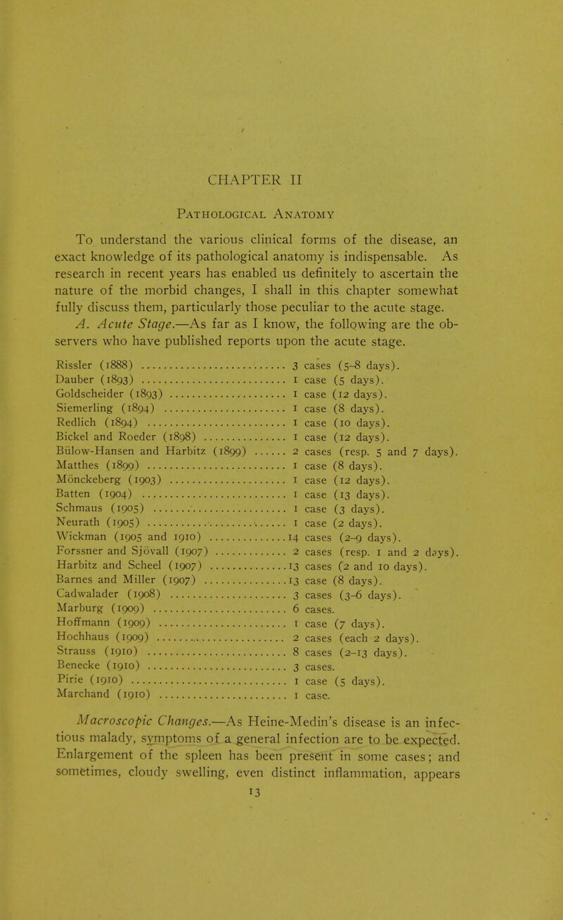 Pathological Anatomy To understand the various clinical forms of the disease, an exact knowledge of its pathological anatomy is indispensable. As research in recent years has enabled us definitely to ascertain the nature of the morbid changes, I shall in this chapter somewhat fully discuss them, particularly those peculiar to the acute stage. A. Acute Stage.—As far as I know, the following are the ob- servers who have published reports upon the acute stage. Rissler (1888) Dauber (1893) Goldscheider (1893) Siemerling (1894) Redlich (1894) Bickel and Roeder (1898) Bulow-Hansen and Harbitz (1899) Matthes (1899) Monckeberg (1903) Batten (1904) Schmaus (1905) Neurath (1905) Wickman (1905 and 1910) Forssner and Sjovall (1907) Harbitz and Scheel (1907) Barnes and Miller (1907) Cadwalader (1908) Marburg (1909) Hoffmann (1909) Hochhaus (1909) Strauss (1910) Benecke (1910) Pirie (1910) Marchand (1910) 3 cases (5-8 days). 1 case (5 days). 1 case (12 days). 1 case (8 days). 1 case (10 days). 1 case (12 days). 2 cases (resp. 5 and 7 days). 1 case (8 days). 1 case (12 days). 1 case (13 days). 1 case (3 days). 1 case (2 days). 14 cases (2-9 days). 2 cases (resp. 1 and 2 dsys). 13 cases (2 and 10 days). 13 case (8 days). 3 cases (3-6 days). 6 cases. 1 case (7 days). 2 cases (each 2 days). 8 cases (2-13 days). 3 cases. 1 case (5 days). 1 case. Macroscopic Changes.—As Heine-Medin's disease is an infec- tious malady, symptoms of a general infection are to be expected. Enlargement of the spleen has been present in some cases; and sometimes, cloudy swelling, even distinct inflammation, appears