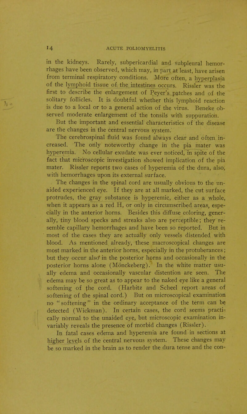 in the kidneys. Rarely, subpericardial and subpleural hemor- rhages have been observed, which may, in part at least, have arisen from terminal respiratory conditions. More often, a hyperplasia of the lymphoid tissue of, the intestines occurs. Rissler was the first to describe the enlargement of Peyer's patches and of the solitary follicles. It is doubtful, whether this lymphoid reaction is due to a local or to a general action of the virus. Beneke ob- served moderate enlargement of the tonsils with suppuration. But the important and essential characteristics of the disease are the changes in the central nervous system.' The cerebrospinal fluid was found always clear and often in- creased. The only noteworthy change in the pia mater was hyperemia. No cellular exudate was ever noticed, in spite of the fact that microscopic investigation showed implication of the pia mater. Rissler reports' two cases of hyperemia of the dura, also, with hemorrhages upon its external surface. The changes in the spinal cord are usually obvious to the un- aided experienced eye. If they are at all marked, the cut surface protrudes, the gray substance is hyperemic, either as a whole, when it appears as a red H, or only in circumscribed areas, espe- cially in the anterior horns. Besides this diffuse coloring, gener- ally, tiny blood specks and streaks also are perceptible; they re- semble capillary hemorrhages and have been so reported. But in most of the cases they are actually only vessels distended with blood. As mentioned already, these macroscopical changes are most marked in the anterior horns, especially in the protuberances; but they occur also* in the posterior horns and occasionally in the posterior horns alone (Monckeberg). In the white matter usu- ally edema and occasionally vascular distention are seen. The edema may be so great as to appear to the naked eye like a general softening of the cord. (Harbitz and Scheel report areas of softening of the spinal cord.) But on microscopical examination no softening in the ordinary acceptance of the term can be detected (Wickman). In certain cases, the cord seems practi- cally normal to the unaided eye, but microscopic examination in- variably reveals the presence of morbid changes (Rissler). In fatal cases edema and hyperemia are found in sections at higher levels of the central nervous system. These changes may be so marked in the brain as to render the dura tense and the con-