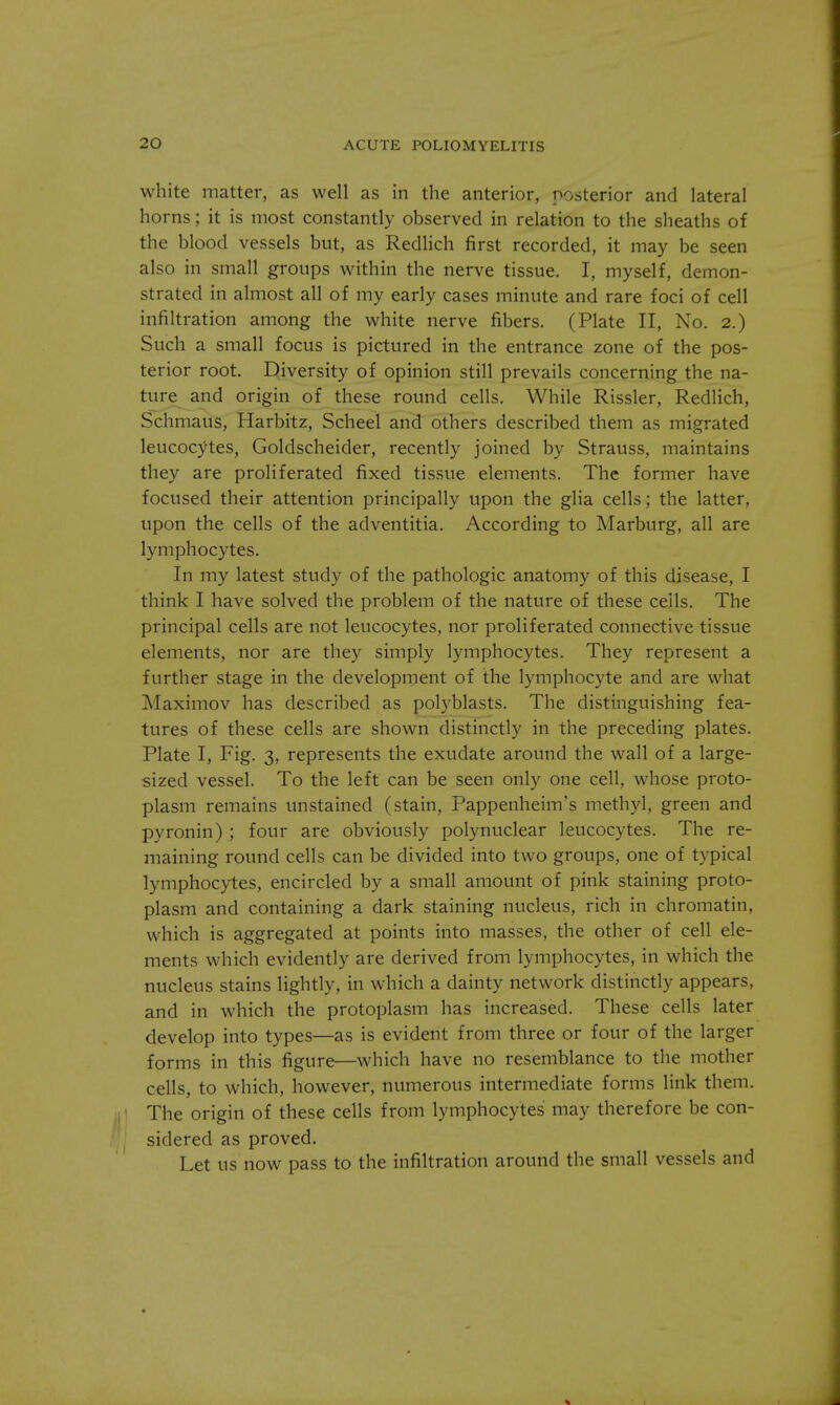 white matter, as well as in the anterior, posterior and lateral horns; it is most constantly observed in relation to the sheaths of the blood vessels but, as Redlich first recorded, it may be seen also in small groups within the nerve tissue. I, myself, demon- strated in almost all of my early cases minute and rare foci of cell infiltration among the white nerve fibers. (Plate II, No. 2.) Such a small focus is pictured in the entrance zone of the pos- terior root. Diversity of opinion still prevails concerning the na- ture and origin of these round cells. While Rissler, Redlich, Schmaus, Harbitz, Scheel and others described them as migrated leucocytes, Goldscheider, recently joined by Strauss, maintains they are proliferated fixed tissue elements. The former have focused their attention principally upon the glia cells; the latter, upon the cells of the adventitia. According to Marburg, all are lymphocytes. In my latest study of the pathologic anatomy of this disease, I think I have solved the problem of the nature of these cells. The principal cells are not leucocytes, nor proliferated connective tissue elements, nor are they simply lymphocytes. They represent a further stage in the development of the lymphocyte and are what Maximov has described as polyblasts. The distinguishing fea- tures of these cells are shown distinctly in the preceding plates. Plate I, Fig. 3, represents the exudate around the wall of a large- sized vessel. To the left can be seen only one cell, whose proto- plasm remains unstained (stain, Pappenheim's methyl, green and pyronin) ; four are obviously polynuclear leucocytes. The re- maining round cells can be divided into two groups, one of typical lymphocytes, encircled by a small amount of pink staining proto- plasm and containing a dark staining nucleus, rich in chromatin, which is aggregated at points into masses, the other of cell ele- ments which evidently are derived from lymphocytes, in which the nucleus stains lightly, in which a dainty network distinctly appears, and in which the protoplasm has increased. These cells later develop into types—as is evident from three or four of the larger forms in this figure—which have no resemblance to the mother cells, to which, however, numerous intermediate forms link them. The origin of these cells from lymphocytes' may therefore be con- sidered as proved. Let us now pass to the infiltration around the small vessels and