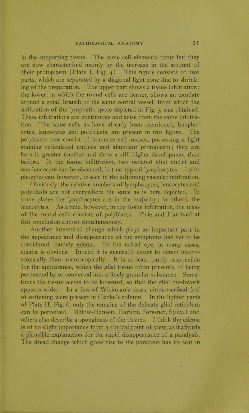 in the supporting tissue. The same cell elements occur but they are now characterized mainly by the increase in the amount of their protoplasm (Plate I, Fig. 4). This figure consists of two parts, which are separated by a diagonal light zone due to shrink- ing of the preparation. The upper part shows a tissue infiltration; the lower, in which the round cells are denser, shows an exudate around a small branch of the same central vessel, from which the infiltration of the lymphatic space depicted in Fig. 3 was obtained. These infiltrations are continuous and arise from the same infiltra- tion. The same cells as have already been mentioned, lympho- cytes, leucocytes and polyblasts, are present in this figure. The polyblasts now consist of immense cell masses, possessing a light staining reticulated nucleus and abundant protoplasm; they are here in greater number and show a still higher development than before. In the tissue infiltration, two isolated glial nuclei and one leucocyte can be observed, but no typical lymphocytes. Lym- phocytes can, however, be seen in the adjoining vascular infiltration. Obviously, the relative numbers of lymphocytes, leucocytes and polyblasts are not everywhere the same as is here depicted. In some places the lymphocytes are in the majority; in others, the leucocytes. As a rule, however, in the tissue infiltration, the mass of the round cells consists of polyblasts. Pirie and I arrived at this conclusion almost simultaneously. Another interstitial change which plays an important part in the appearance and disappearance of the symptoms has yet to be considered, namely edema. To the naked eye, in many cases, edema is obvious. Indeed it is generally easier to detect macro- scopically than microscopically. It is at least partly responsible for the appearance, which the glial tissue often presents, of being permeated by or converted into a finely granular substance. Some- times the tissue seems to be loosened, so that the glial meshwork appears wider. In a few of Wickman's cases, circumscribed foci of softening were present in Clarke's column. In the lighter parts of Plate II, Fig. 6, only the remains of the delicate glial reticulum can be perceived. Biilow-Hansen, Harbitz, Forssner, Sjovall and others also describe a sponginess of the tissues. I think the edema is of no slight importance from a clinical point of view, as it affords a plausible explanation for the rapid disappearance of a paralysis. The dread change which gives rise to the paralysis has its seat in