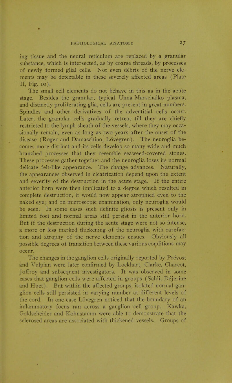 ing tissue and the neural reticulum are replaced by a granular substance, which is intersected, as by coarse threads, by processes of newly formed glial cells. Not even debris of the nerve ele- ments may be detectable in these severely affected areas (Plate II, Fig. 10). The small cell elements do not behave in this as in the acute stage. Besides the granular, typical Unna-Marschalko plasma, and distinctly proliferating glia, cells are present in great numbers. Spindles and other derivatives of the adventitial cells occur. Later, the granular cells gradually retreat till they are chiefly restricted to the lymph sheath of the vessels, where they may occa- sionally remain, even as long as two years after the onset of the disease (Roger and Damaschino, Lovegren). The neuroglia be- comes more distinct and its cells develop so many wide and much branched processes that they resemble seaweed-covered stones. These processes gather together and the neuroglia loses its normal delicate felt-like appearance. The change advances. Naturally, the appearances observed in cicatrization depend upon the extent and severity of the destruction in the acute stage. If the entire anterior horn were then implicated to a degree which resulted in complete destruction, it would now appear atrophied even to the naked eye; and on microscopic examination, only neuroglia would be seen. In some cases such definite gliosis is present only in limited foci and normal areas still persist in the anterior horn. But if the destruction during the acute stage were not so intense, a more or less marked thickening of the neuroglia with rarefac- tion and atrophy of the nerve elements ensues. Obviously all possible degrees of transition between these various conditions may occur. The changes in the ganglion cells originally reported by Prevost and Vulpian were later confirmed by Lockhart, Clarke, Charcot, Joffroy and subsequent investigators. It was observed in some cases that ganglion cells were affected in groups (Sahli, Dejerine and Huet). But within the affected groups, isolated normal gan- glion cells still persisted in varying number at different levels of the cord. In one case Lovegren noticed that the boundary of an inflammatory focus ran across a ganglion cell group. Kawka, Goldscheider and Kohnstamm were able to demonstrate that the sclerosed areas are associated with thickened vessels. Groups of
