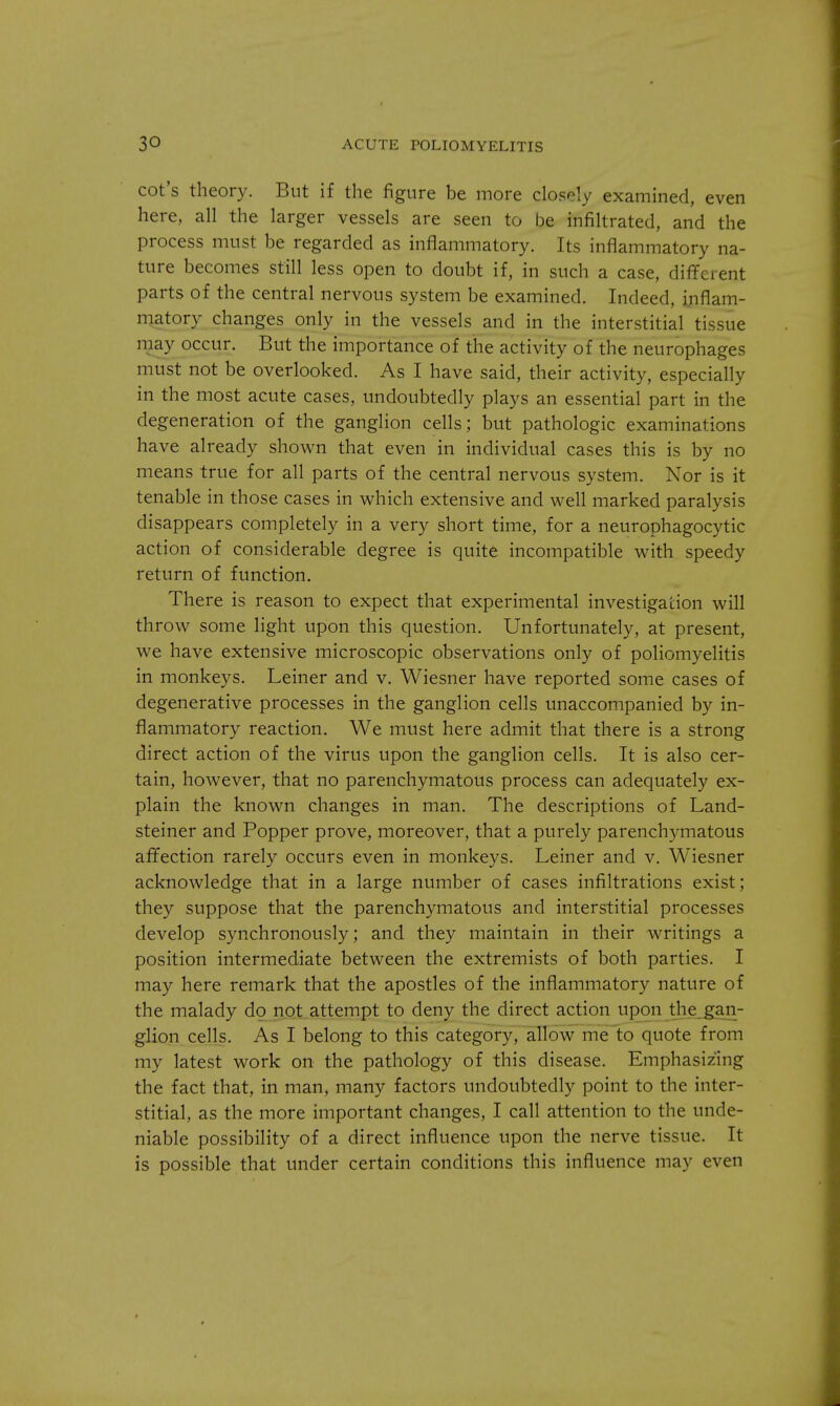 cot's theory. But if the figure be more closely examined, even here, all the larger vessels are seen to be infiltrated, and the process must be regarded as inflammatory. Its inflammatory na- ture becomes still less open to doubt if, in such a case, different parts of the central nervous system be examined. Indeed, inflam- matory changes only in the vessels and in the interstitial tissue may occur. But the importance of the activity of the neurophages must not be overlooked. As I have said, their activity, especially in the most acute cases, undoubtedly plays an essential part in the degeneration of the ganglion cells; but pathologic examinations have already shown that even in individual cases this is by no means true for all parts of the central nervous system. Nor is it tenable in those cases in which extensive and well marked paralysis disappears completely in a very short time, for a neurophagocytic action of considerable degree is quite incompatible with speedy return of function. There is reason to expect that experimental investigation will throw some light upon this question. Unfortunately, at present, we have extensive microscopic observations only of poliomyelitis in monkeys. Leiner and v. Wiesner have reported some cases of degenerative processes in the ganglion cells unaccompanied by in- flammatory reaction. We must here admit that there is a strong direct action of the virus upon the ganglion cells. It is also cer- tain, however, that no parenchymatous process can adequately ex- plain the known changes in man. The descriptions of Land- steiner and Popper prove, moreover, that a purely parenchymatous affection rarely occurs even in monkeys. Leiner and v. Wiesner acknowledge that in a large number of cases infiltrations exist; they suppose that the parenchymatous and interstitial processes develop synchronously; and they maintain in their writings a position intermediate between the extremists of both parties. I may here remark that the apostles of the inflammatory nature of the malady do not attempt to deny the direct action upon the gan- glion cells. As I belong to this category, allow me to quote from my latest work on the pathology of this disease. Emphasizing the fact that, in man, many factors undoubtedly point to the inter- stitial, as the more important changes, I call attention to the unde- niable possibility of a direct influence upon the nerve tissue. It is possible that under certain conditions this influence may even
