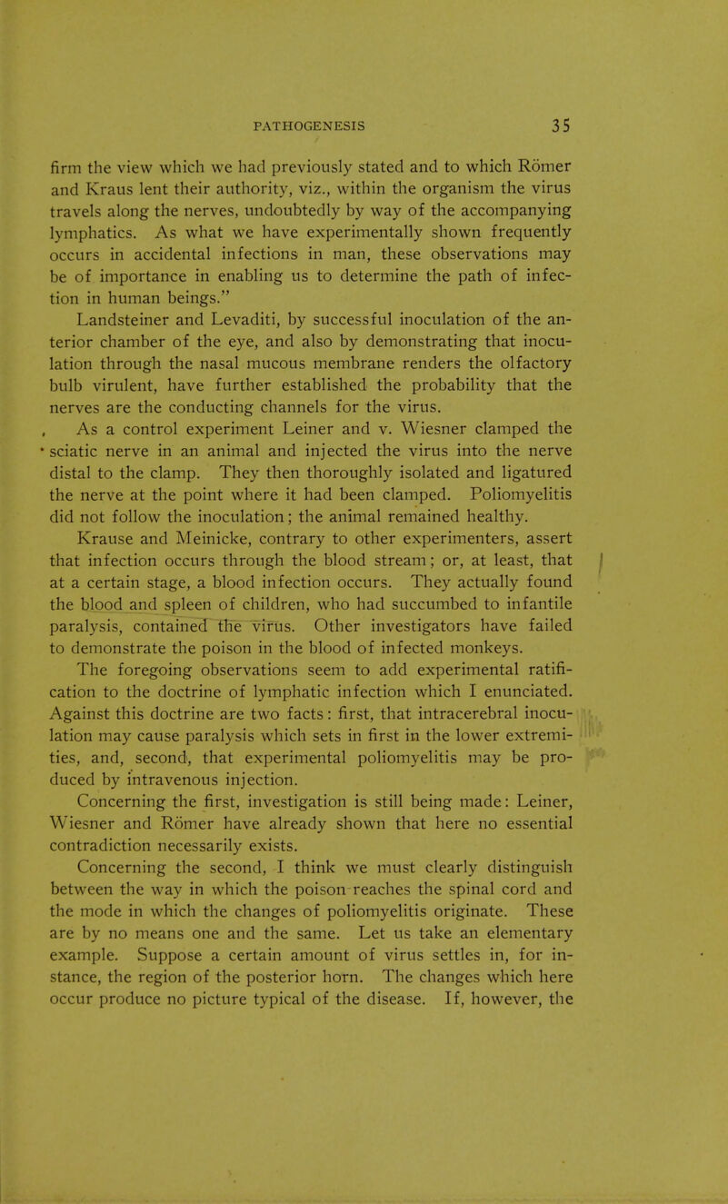 firm the view which we had previously stated and to which Romer and Kraus lent their authority, viz., within the organism the virus travels along the nerves, undoubtedly by way of the accompanying lymphatics. As what we have experimentally shown frequently occurs in accidental infections in man, these observations may be of importance in enabling us to determine the path of infec- tion in human beings. Landsteiner and Levaditi, by successful inoculation of the an- terior chamber of the eye, and also by demonstrating that inocu- lation through the nasal mucous membrane renders the olfactory bulb virulent, have further established the probability that the nerves are the conducting channels for the virus. As a control experiment Leiner and v. Wiesner clamped the 'sciatic nerve in an animal and injected the virus into the nerve distal to the clamp. They then thoroughly isolated and ligatured the nerve at the point where it had been clamped. Poliomyelitis did not follow the inoculation; the animal remained healthy. Krause and Meinicke, contrary to other experimenters, assert that infection occurs through the blood stream; or, at least, that at a certain stage, a blood infection occurs. They actually found the blood and spleen of children, who had succumbed to infantile paralysis, contained the virus. Other investigators have failed to demonstrate the poison in the blood of infected monkeys. The foregoing observations seem to add experimental ratifi- cation to the doctrine of lymphatic infection which I enunciated. Against this doctrine are two facts: first, that intracerebral inocu- lation may cause paralysis which sets in first in the lower extremi- ties, and, second, that experimental poliomyelitis may be pro- duced by intravenous injection. Concerning the first, investigation is still being made: Leiner, Wiesner and Romer have already shown that here no essential contradiction necessarily exists. Concerning the second, I think we must clearly distinguish between the way in which the poison reaches the spinal cord and the mode in which the changes of poliomyelitis originate. These are by no means one and the same. Let us take an elementary example. Suppose a certain amount of virus settles in, for in- stance, the region of the posterior horn. The changes which here occur produce no picture typical of the disease. If, however, the