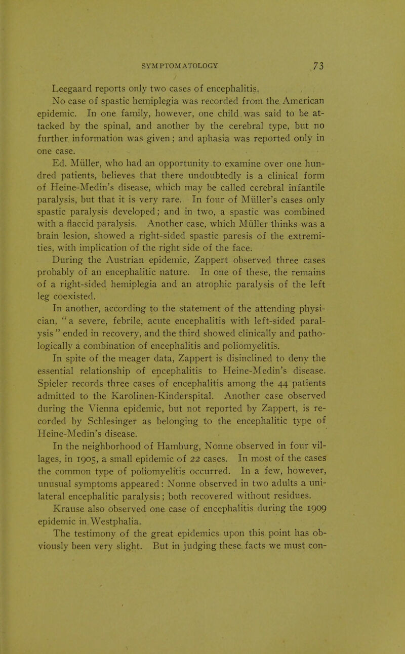 Leegaard reports only two cases of encephalitis. No case of spastic hemiplegia was recorded from the American epidemic. In one family, however, one child was said to be at- tacked by the spinal, and another by the cerebral type, but no further information was given; and aphasia was reported only in one case. Ed. Miiller, who had an opportunity to examine over one hun- dred patients, believes that there undoubtedly is a clinical form of Heine-Medin's disease, which may be called cerebral infantile paralysis, but that it is very rare. In four of Miiller's cases only spastic paralysis developed; and in two, a spastic was combined with a flaccid paralysis. Another case, which Miiller thinks was a brain lesion, showed a right-sided spastic paresis of the extremi- ties, with implication of the right side of the face. During the Austrian epidemic, Zappert observed three cases probably of an encephalitic nature. In one of these, the remains of a right-sided hemiplegia and an atrophic paralysis of the left leg coexisted. In another, according to the statement of the attending physi- cian,  a severe, febrile, acute encephalitis with left-sided paral- ysis  ended in recovery, and the third showed clinically and patho- logically a combination of encephalitis and poliomyelitis. In spite of the meager data, Zappert is disinclined to deny the essential relationship of encephalitis to Heine-Medin's disease. Spieler records three cases of encephalitis among the 44 patients admitted to the Karolinen-Kinderspital. Another case observed during the Vienna epidemic, but not reported by Zappert, is re- corded by Schlesinger as belonging to the encephalitic type of Heine-Medin's disease. In the neighborhood of Hamburg, Nonne observed in four vil- lages, in 1905, a small epidemic of 22 cases. In most of the cases the common type of poliomyelitis occurred. In a few, however, unusual symptoms appeared: Nonne observed in two adults a uni- lateral encephalitic paralysis; both recovered without residues. Krause also observed one case of encephalitis during the 1909 epidemic in Westphalia. The testimony of the great epidemics upon this point has ob- viously been very slight. But in judging these facts we must con-