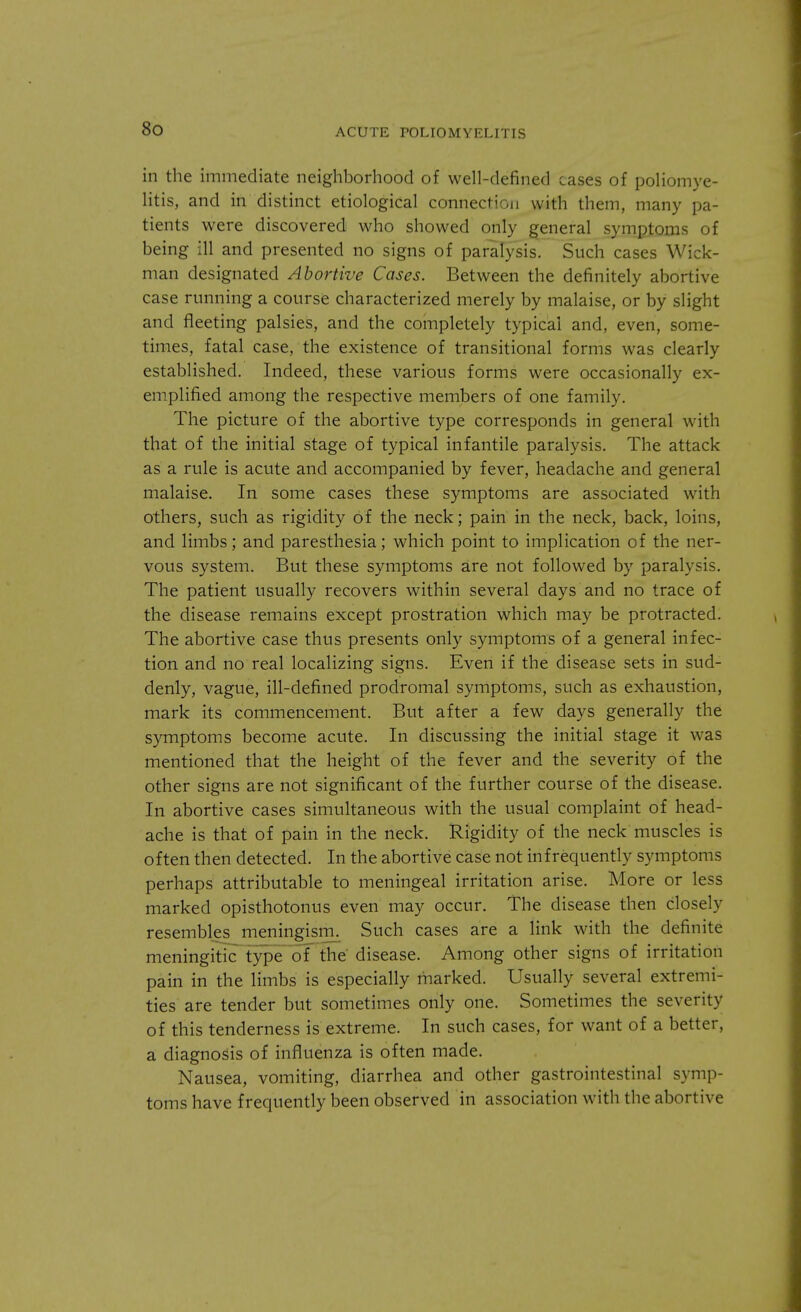 in the immediate neighborhood of well-defined cases of poliomye- litis, and in distinct etiological connection with them, many pa- tients were discovered who showed only general symptoms of being ill and presented no signs of paralysis. Such cases Wick- man designated Abortive Cases. Between the definitely abortive case running a course characterized merely by malaise, or by slight and fleeting palsies, and the completely typical and, even, some- times, fatal case, the existence of transitional forms was clearly established. Indeed, these various forms were occasionally ex- emplified among the respective members of one family. The picture of the abortive type corresponds in general with that of the initial stage of typical infantile paralysis. The attack as a rule is acute and accompanied by fever, headache and general malaise. In some cases these symptoms are associated with others, such as rigidity of the neck; pain in the neck, back, loins, and limbs; and paresthesia; which point to implication of the ner- vous system. But these symptoms are not followed by paralysis. The patient usually recovers within several days and no trace of the disease remains except prostration which may be protracted. The abortive case thus presents only symptoms of a general infec- tion and no real localizing signs. Even if the disease sets in sud- denly, vague, ill-defined prodromal symptoms, such as exhaustion, mark its commencement. But after a few days generally the symptoms become acute. In discussing the initial stage it was mentioned that the height of the fever and the severity of the other signs are not significant of the further course of the disease. In abortive cases simultaneous with the usual complaint of head- ache is that of pain in the neck. Rigidity of the neck muscles is often then detected. In the abortive case not infrequently symptoms perhaps attributable to meningeal irritation arise. More or less marked opisthotonus even may occur. The disease then closely resembles meningism. Such cases are a link with the definite meningitic type of the disease. Among other signs of irritation pain in the limbs is especially marked. Usually several extremi- ties are tender but sometimes only one. Sometimes the severity of this tenderness is extreme. In such cases, for want of a better, a diagnosis of influenza is often made. Nausea, vomiting, diarrhea and other gastrointestinal symp- toms have frequently been observed in association with the abortive