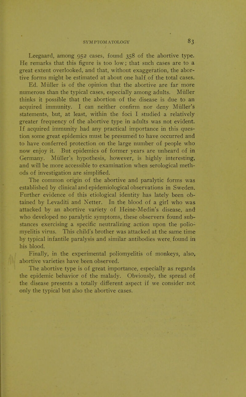 Leegaard, among 952 cases, found 358 of the abortive type. He remarks that this figure is too low; that such cases are to a great extent overlooked, and that, without exaggeration, the abor- tive forms might be estimated at about one half of the total cases. Ed. Miiller is of the opinion that the abortive are far more numerous than the typical cases, especially among adults. Miiller thinks it possible that the abortion of the disease is due to an acquired immunity. I can neither confirm nor deny Miiller's statements, but, at least, within the foci I studied a relatively greater frequency of the abortive type in adults was not evident. If acquired immunity had any practical importance in this ques- tion some great epidemics must be presumed to have occurred and to have conferred protection on the large number of people who now enjoy it. But epidemics of former years are unheard of in Germany. Miiller's hypothesis, however, is highly interesting, and will be more accessible to examination when serological meth- ods of investigation are simplified. The common origin of the abortive and paralytic forms was established by clinical and epidemiological observations in Sweden. Further evidence of this etiological identity has lately been ob- tained by Levaditi and Netter. In the blood of a girl who was attacked by an abortive variety of Heine-Medin's disease, and who developed no paralytic symptoms, these observers found sub- stances exercising a specific neutralizing action upon the polio- myelitis virus. This child's brother was attacked at the same time by typical infantile paralysis and similar antibodies were, found in> his blood. Finally, in the experimental poliomyelitis of monkeys, also, abortive varieties have been observed. The abortive type is of great importance, especially as regards the epidemic behavior of the malady. Obviously, the spread of the disease presents a totally different aspect if we consider not only the typical but also the abortive cases.