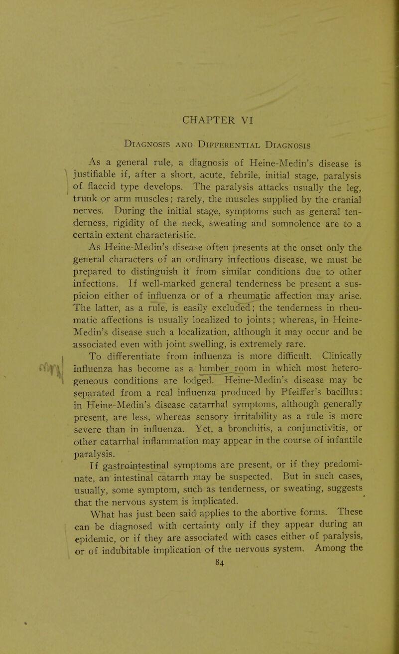 CHAPTER VI Diagnosis and Differential Diagnosis As a general rule, a diagnosis of Heine-Medin's disease is \ justifiable if, after a short, acute, febrile, initial stage, paralysis of flaccid type develops. The paralysis attacks usually the leg, trunk or arm muscles; rarely, the muscles supplied by the cranial nerves. During the initial stage, symptoms such as general ten- derness, rigidity of the neck, sweating and somnolence are to a certain extent characteristic. As Heine-Medin's disease often presents at the onset only the general characters of an ordinary infectious disease, we must be prepared to distinguish it from similar conditions due to other infections. If well-marked general tenderness be present a sus- picion either of influenza or of a rheumatic affection may arise. The latter, as a rule, is easily excluded; the tenderness in rheu- matic affections is usually localized to joints; whereas, in Heine- Medin's disease such a localization, although it may occur and be associated even with joint swelling, is extremely rare. To differentiate from influenza is more difficult. Clinically influenza has become as a lumber room in which most hetero- geneous conditions are lodged. Heine-Medin's disease may be separated from a real influenza produced by Pfeiffer's bacillus: in Heine-Medin's disease catarrhal symptoms, although generally present, are less, whereas sensory irritability as a rule is more severe than in influenza. Yet, a bronchitis, a conjunctivitis, or other catarrhal inflammation may appear in the course of infantile paralysis. If gastrointestinal symptoms are present, or if they predomi- nate, an intestinal catarrh may be suspected. But in such cases, usually, some symptom, such as tenderness, or sweating, suggests that the nervous system is implicated. What has just been said applies to the abortive forms. These can be diagnosed with certainty only if they appear during an epidemic, or if they are associated with cases either of paralysis, or of indubitable implication of the nervous system. Among the